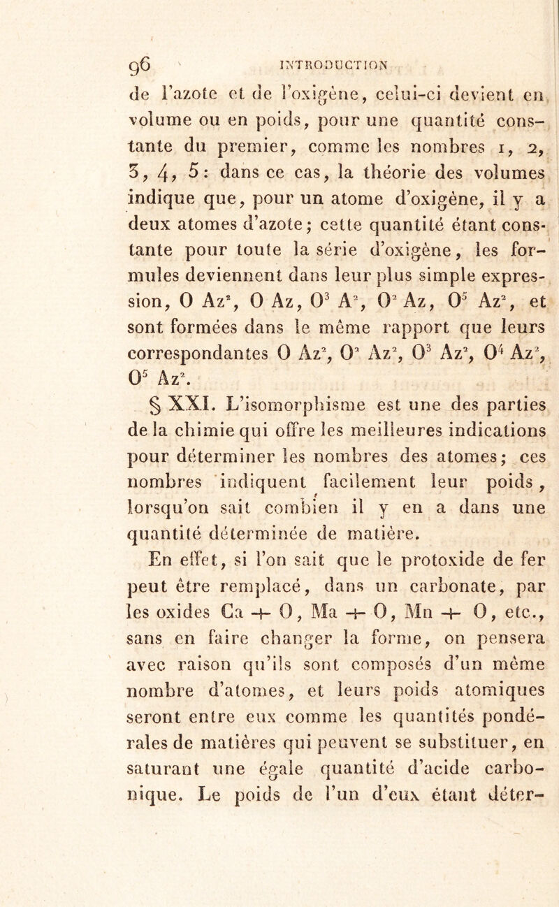 9^ ITv'TRODÜCTION de l’azote et de l’oxigèae, celui-ci devient en volume ou en poids, pour une quantité cons- tante du premier, comme les nombres i, 2, 5,4? dans ce cas, la théorie des volumes indique que, pour un atome d’oxigéne, il y a deux atomes d’azote; cette quantité étant cons- tante pour toute la série d’oxigène, les for- mules deviennent dans leur plus simple expres- sion, O Az% O Az, 0^ A% 0^ Az, 0^ Az% et sont formées dans le meme rapport que leurs correspondantes 0 Az% 0’ Az% 0^ Az% 0^ Az% § XXL L’isomorphisme est une des parties de la chimie qui offre les meilleures indications pour déterminer les nombres des atomes; ces nombres indiquent facilement leur poids , lorsqu’on sait combien il y en a dans une quantité déterminée de matière. En effet, si l’on sait que le protoxide de fer peut être remplacé, dans un carbonate, par les oxides Ca -t- 0, Ma -r- 0, Mn -4- 0, etc., sans en faire changer la forme, on pensera avec raison qu’ils sont composés d’un même nombre d’atomes, et leurs poids atomiques seront entre eux comme les quantités pondé- rales de matières qui peuvent se substituer, en saturant une égale quantité d’acide carbo- nique. Le poids de l’un d’eux étant déter-