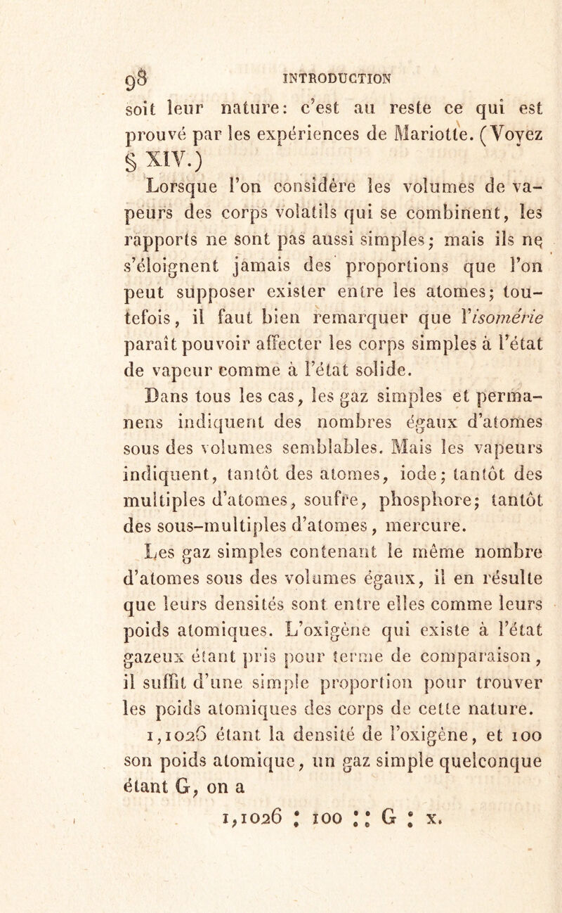 soit leur nature: c’est au reste ce qui est prouvé par les expériences de Mariotle. (Voyez § XIV.) Lorsque l’on considère les volumes de va- peurs des corps volatils qui se combinent, les rapports ne sont pas aussi simples; mais ils nq s’éloignent jamais des proportions que l’on peut supposer exister entre les atomes; tou- tefois , il faut bien remarquer que Yisomérie paraît pouvoir alFecter les corps simples à l’état de vapeur comme à l’état solide. Dans tous les cas, les gaz simples et perma- nens indiquent des nombres égaux d’atomes sous des volumes semblables. Mais les vapeurs indiquent, tantôt des atomes, iode; tantôt des multiples d’atomes, soufre, phosphore; tantôt des sous-multiples d’atomes, mercure. Les gaz simples contenant le même nombre d’atomes sous des volumes égaux, il en résulte que leurs densités sont entre elles comme leurs poids atomiques. L’oxigèrie qui existe à l’état gazeux étant [iris pour ferme de comparaison, il suffit d’une simple proportion pour trouver les poids atomiques des corps de cette nature. 1,1026 étant la densité de l’oxigéne, et 100 son poids atomique, un gaz simple quelconque étant G, on a
