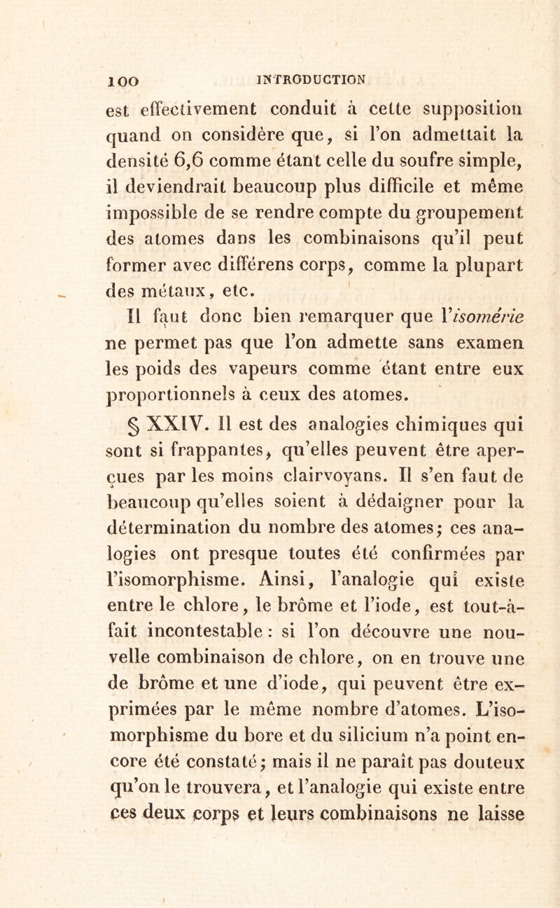 est effectivement conduit à cette supposition quand on considère que, si l’on admettait la densité 6,6 comme étant celle du soufre simple, il deviendrait beaucoup plus difficile et même impossible de se rendre compte du groupement des atomes dans les combinaisons qu’il peut former avec différens corps, comme la plupart des métaux, etc. ' Il faut donc bien remarquer que Visornérle ne permet pas que l’on admette sans examen les poids des vapeurs comme étant entre eux proportionnels à ceux des atomes. § XXIV. Il est des analogies chimiques qui sont si frappantes^ qu’elles peuvent être aper- çues par les moins clairvoyans. Il s’en faut de beaucoup qu’elles soient à dédaigner pour la détermination du nombre des atomes; ces ana- logies ont presque toutes été confirmées par l’isomorphisme. Ainsi, l’analogie qui existe entre le chlore, le brome et l’iode, est tout-à- fait incontestable : si l’on découvre une nou- velle combinaison de chlore, on en trouve une de brome et une d’iode, qui peuvent être ex- primées par le même nombre d’atomes. L’iso- morphisme du bore et du silicium n’a point en- core été constaté ; mais il ne paraît pas douteux qu’on le trouvera, et l’analogie qui existe entre ces deux corps et leurs combinaisons ne laisse