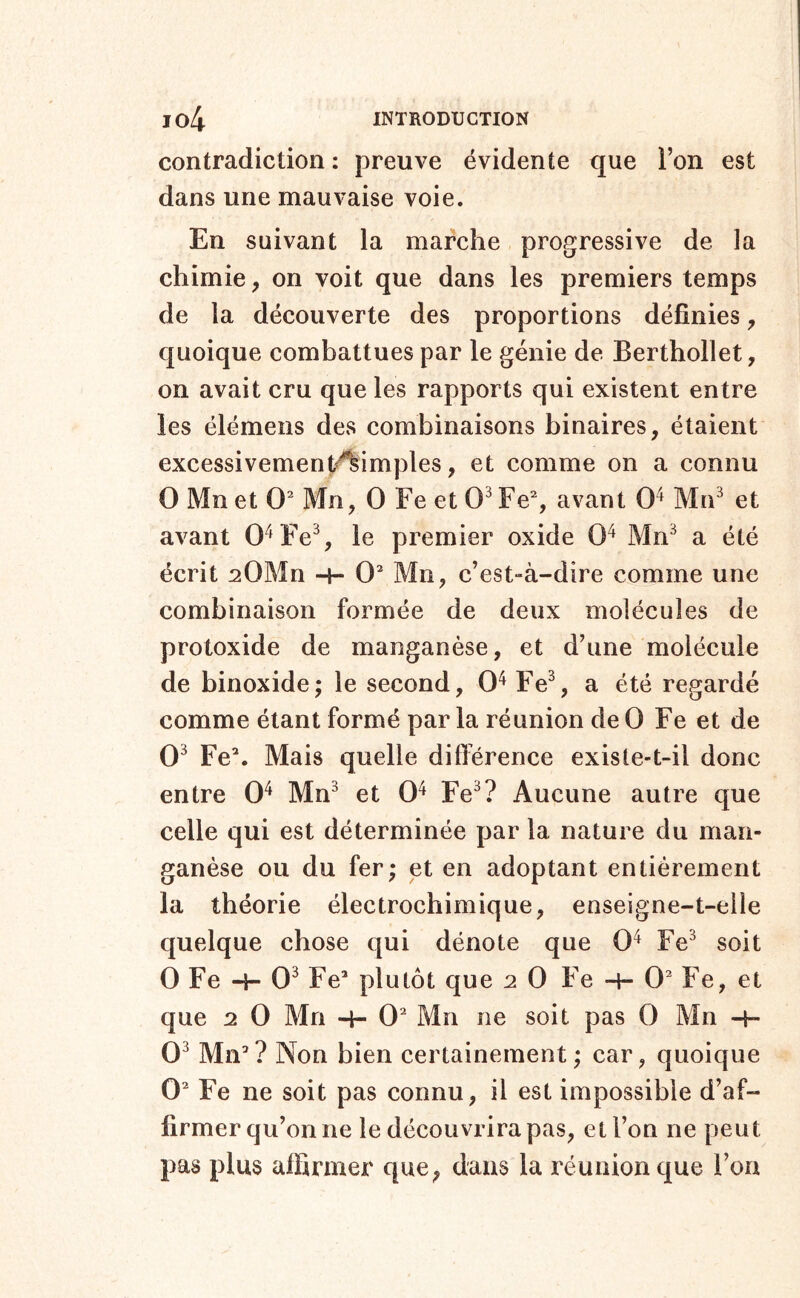 contradiction : preuve évidente que l’on est dans une mauvaise voie. En suivant la marche progressive de la chimie, on voit que dans les premiers temps de la découverte des proportions définies, quoique combattues par le génie de Berthollet, on avait cru que les rapports qui existent entre les élémeiis des combinaisons binaires, étaient excessivement<^imples, et comme on a connu O Mn et O Mn, O Fe et 0^ Fe% avant 0^ MrF et avant O^Fe% le premier oxide 0^ Mn^ a été écrit sOMn -h 0^ Mn, c’est-à-dire comme une combinaison formée de deux molécules de protoxide de manganèse, et d’une molécule de binoxide; le second, 0^ Fe% a été regardé comme étant formé par la réunion de 0 Fe et de 0^ Fe\ Mais quelle ditférence existe-t-il donc entre 0^ Mn^ et 0^ Fe^? Aucune autre que celle qui est déterminée par la nature du man- ganèse ou du fer; et en adoptant entièrement la théorie électrochimique, enseigne-t-elle quelque chose qui dénote que 0^ Fe^ soit 0 Fe -H 0^ Fe’ plutôt que 2 0 Fe -h 0’ Fe, et que 2 0 Mn -f- 0’ Mn ne soit pas 0 Mn -h 0^ Mn’? Non bien certainement ; car, quoique 0’ Fe ne soit pas connu, il est impossible d’af- firmer qu’on ne le découvrira pas, et l’on ne peut pas plus affirmer que, dans la réunion que l’on