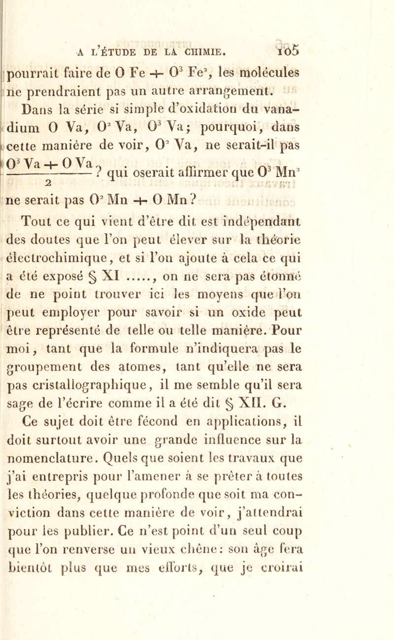 pourrait faire de 0 Fe -h 0^ Fe% les molécules rie prendraient pas un autre arrangement. Dans la série si simple d’oxidation du vana- dium 0 Va, 0Va, O^Va; pourquoi, dans cette manière de voir, 0^ Va, ne serait-il pas O^Va-l-OVa^ . V m r\3 m 2 ^ ^ qui oserait allirmer que Mn ne serait pas 0^ Mii -i- 0 Mn ? • O • Tout ce qui vient d’être dit est indépendant des doutes que l’on peut élever sur la théorie éiectrochimique, et si l’on ajoute à cela ce qui a été exposé § XI , on ne sera pas étonné de ne point trouver ici les moyens que l’on peut employer pour savoir si un oxide peut être représenté de telle ou telle manière. Pour moi, tant que la formule n’indiquera pas le groupement des atomes, tant qu’elle ne sera pas cristallographique, il me semble qu’il sera sage de l’écrire comme il a été dit § XIL G. Ce sujet doit être fécond en applications, il doit surtout avoir une grande influence sur la nomenclature. Quels que soient les travaux que j’ai entrepris pour l’amener à se prêter à toutes les théories, quelque profonde que soit ma con- viction dans cette manière de voir, j’attendrai pour les publier. Ce n’est point d’un seul coup que l’on renverse un vieux chêne: son âge fera bientôt plus que mes efforts, que je croirai
