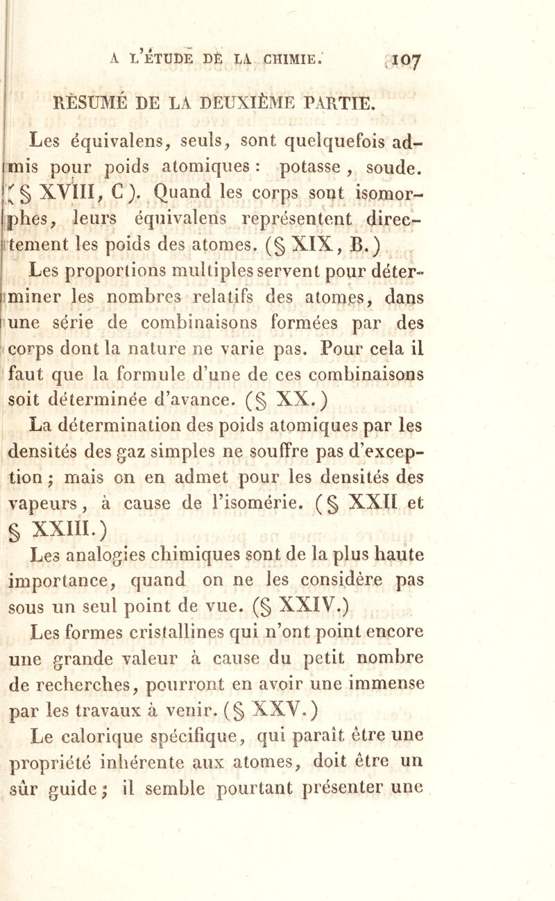 I i A l’Étude dé la chimie; J07 i 4 i RÉSUMÉ DE LA DEUXIÈME PARTIE. t Les équivaiens, seuls^ sont quelquefois ad- imis pour poids atomiques: potasse, soude. j XVIII, C ). Quand les corps sont ispmor- jphes, leurs équivalens représentent direc- jitement les poids des atomes. (§ XIX, B.) Les proportions multiples servent pour déter- jîminer les nombres relatifs des atomes, dans i une série de combinaisons formées par des corps dont la nature ne varie pas. Pour cela il faut que la formule d’une de ces combinaisons soit déterminée d’avance. (§ XX.) La détermination des poids atomiques par les densités des gaz simples ne souffre pas d’excep- tion ; mais on en admet pour les densités des vapeurs, à cause de Tisomérie. (§ XXII et § xxm.) Les analogies chimiques sont de la plus haute importance, quand on ne les considère pas sous un seul point de vue. (§ XXIV.) Les formes cristallines qui n’ont point encore une grande valeur à cause du petit nombre de recherches, pourront en avoir une immense par les travaux à venir. (§ XXV.) Le calorique spécifique, qui paraît être une propriété inhérente aux atomes, doit être un sûr guide ; il semble pourtant présenter une