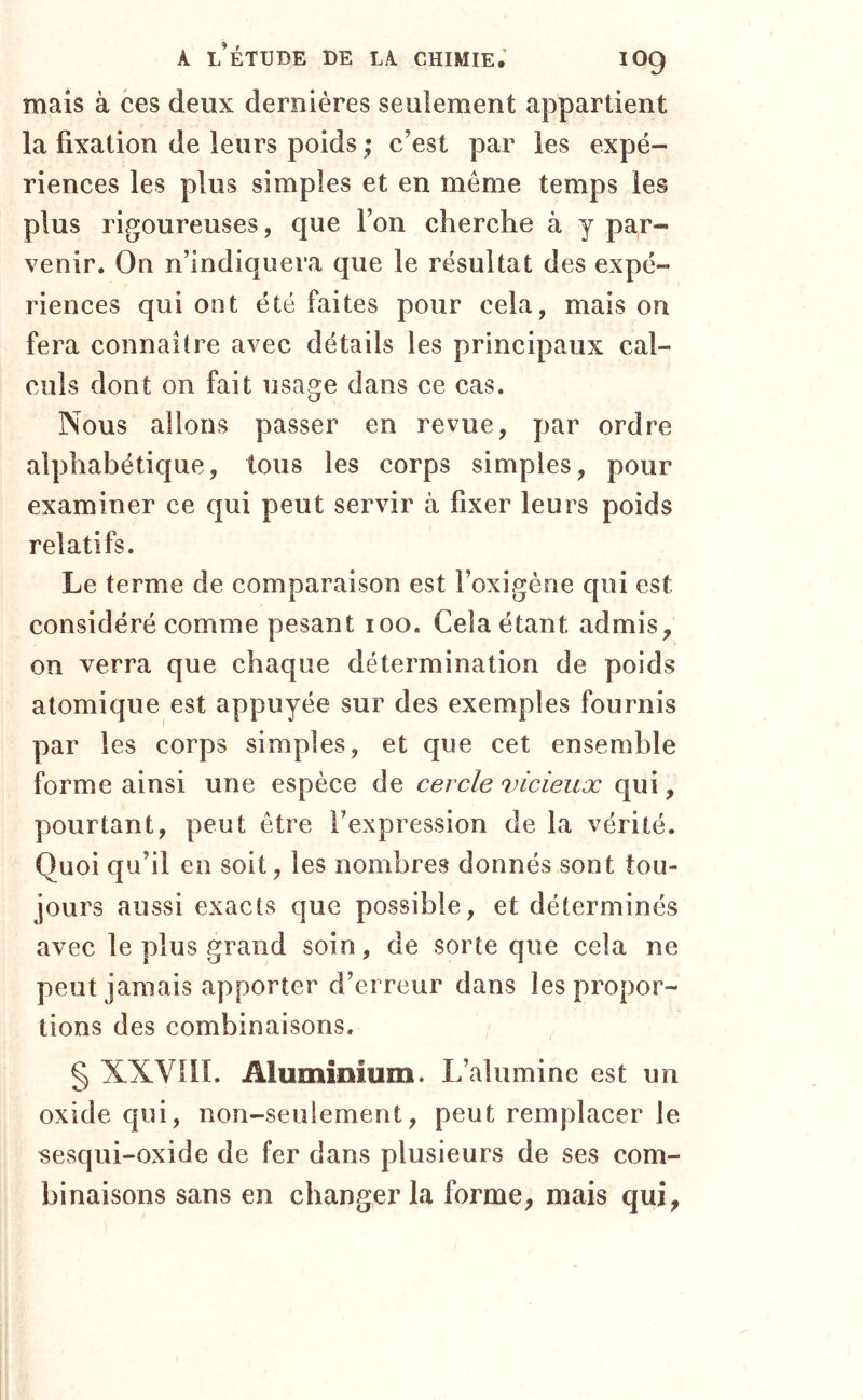 mais à ces deux dernières seulement appartient la fixation de leurs poids ; c’est par les expé- riences les plus simples et en même temps les plus rigoureuses, que l’on cherche à y par- venir. On n’indiquera que le résultat des expé- riences qui ont été faites pour cela, mais on fera connaître avec détails les principaux cal- culs dont on fait usage dans ce cas. Nous allons passer en revue, par ordre alphabétique, tous les corps simples, pour examiner ce qui peut servir à fixer leurs poids relatifs. Le terme de comparaison est l’oxigène qui est considéré comme pesant loo. Cela étant admis^ on verra que chaque détermination de poids atomique est appuyée sur des exemples fournis par les corps simples, et que cet ensemble forme ainsi une espèce de cercle vicieux qui, pourtant, peut être l’expression de la vérité. Quoi qu’il en soit, les nombres donnés sont tou- jours aussi exacts que possible, et déterminés avec le plus grand soin, de sorte que cela ne peut jamais apporter d’erreur dans les propor- tions des combinaisons. § XXVin. Aluminium. L’alumine est un oxide qui, non-seulement, peut remplacer le sesqui-oxide de fer dans plusieurs de ses com- binaisons sans en changer la forme, mais qui,