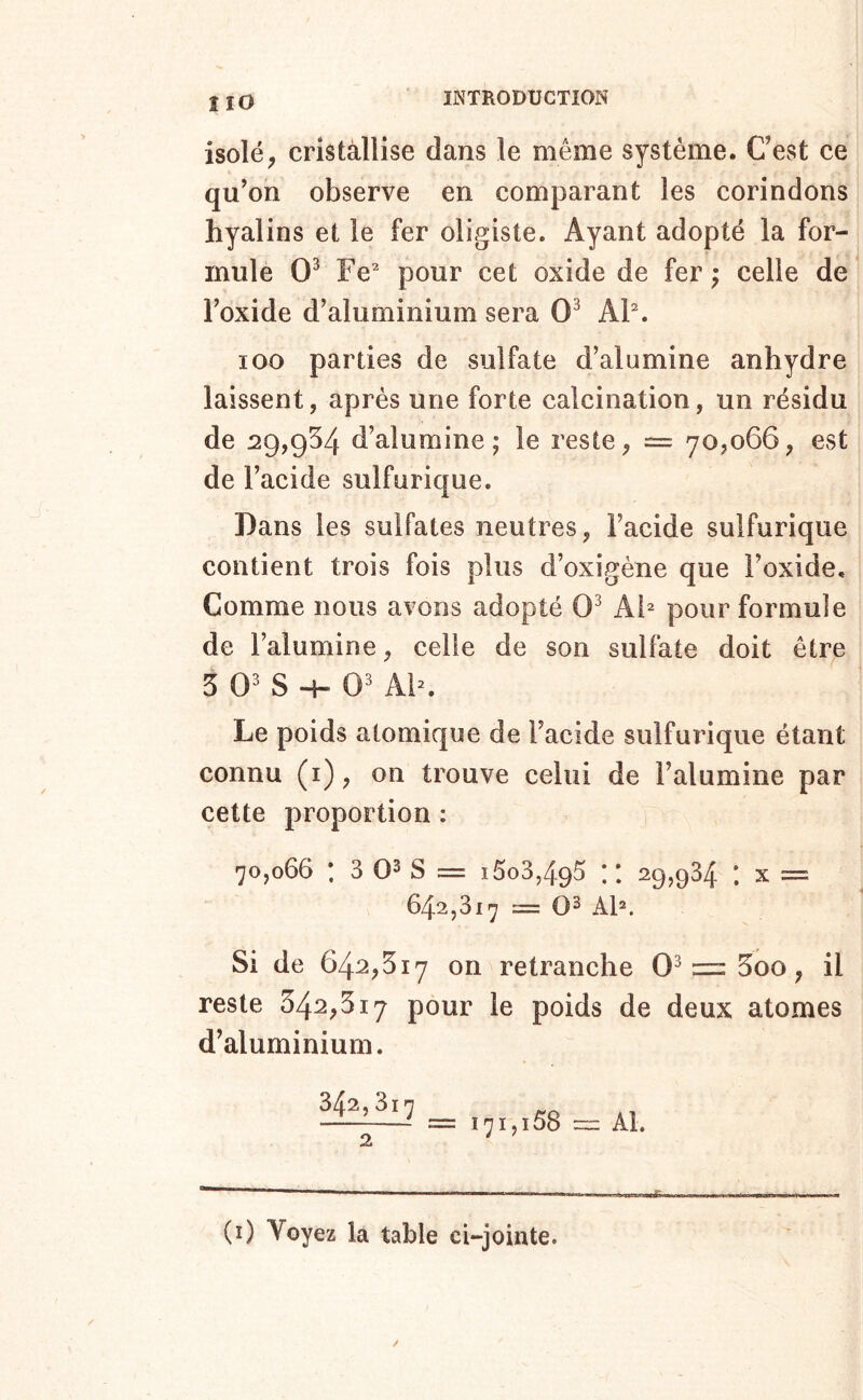 î lO isolé, cristallise dans le même système. Cest ce qu’on observe en comparant les corindons hyalins et le fer oligisle. Ayant adopté la for- mule 0^ Fe^ pour cet oxide de fer ; celle de Foxide d’aluminium sera 0^ AF. 100 parties de sulfate d’alumine anhydre laissent, après une forte calcination, un résidu de 29,954 d’alumine J le reste, = 70,066, est de l’acide sulfurique. Dans les sulfates neutres, l’acide sulfurique contient trois fois plus d’oxigène que Foxide. Comme nous avons adopté 0^ Ai^ pour formule de l’alumine, celle de son sulfate doit être 5 0' S 4- 0' AF. Le poids atomique de l’acide sulfurique étant connu (i), on trouve celui de l’alumine par cette proportion : 70,066 ; 3 03 s = i5o3,495 :: 29,934 ; x = 642,317 = 03 AF. Si de 64^,517 on retranche 0^ = 5oo, il reste 342,317 pour le poids de deux atomes d’aluminium. Al. 2 ' ^