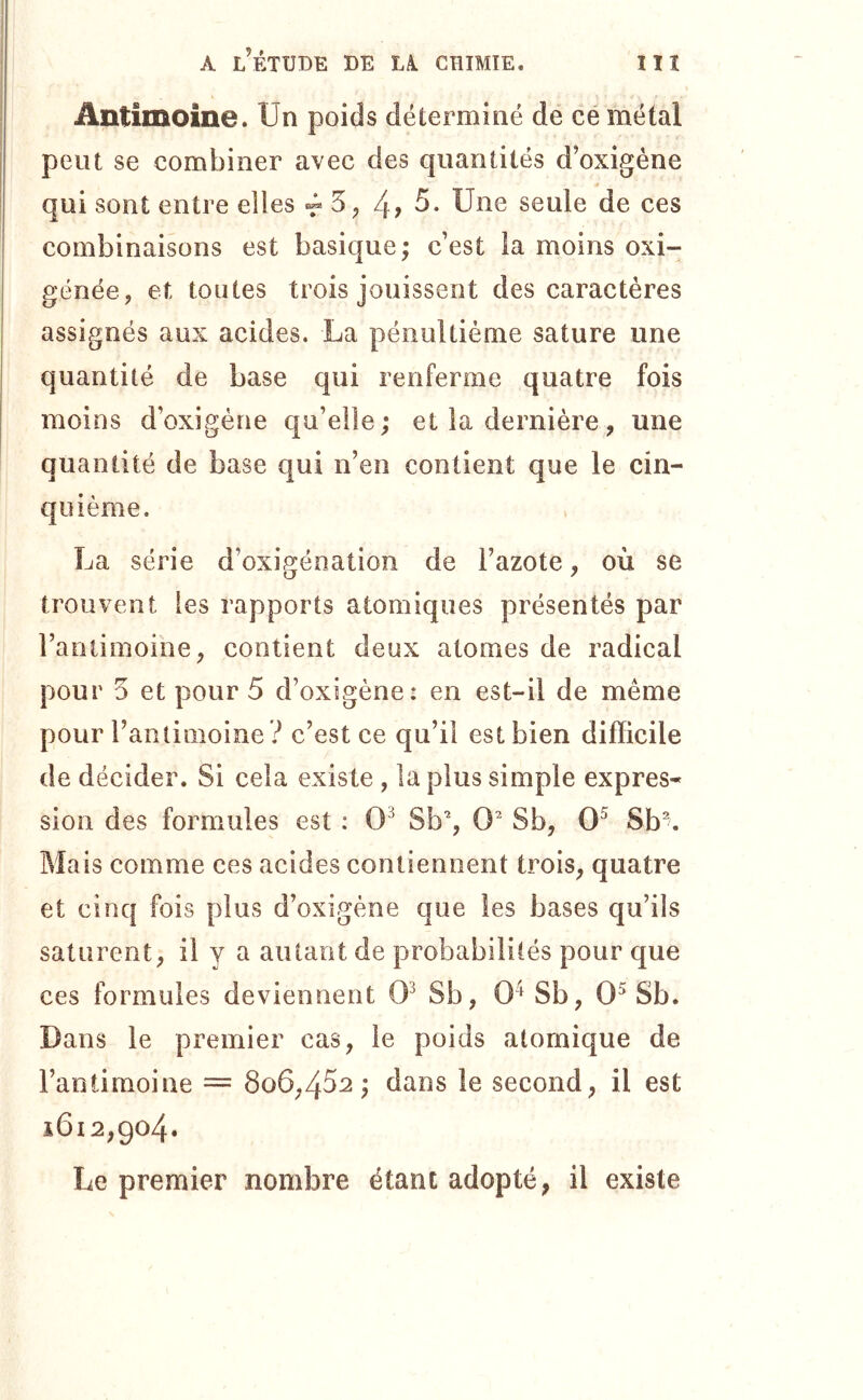 Antimoine. Un poids déterminé de ce métal peut se combiner avec des quantités d’oxigéne qui sont entre elles 3, 4? Une seule de ces combinaisons est basique; c’est la moins oxi- génée, et toutes trois jouissent des caractères assignés aux acides. La pénultième sature une quantité de base qui renferme quatre fois moins d’oxigène qu’elle; et la dernière, une quantité de base qui n’en contient que le cin- quième. La série d’oxigénation de l’azote, où se trouvent les rapports atomiques présentés par l’antimoine, contient deux atomes de radical pour 3 et pour 5 d’oxigène: en est-il de même pour rantimoine ? c’est ce qu’il est bien difficile de décider. Si cela existe , la plus simple expres- sion des formules est : 0^ Sb% 0^ Sb, 0^ Sb% Mais comme ces acides contiennent trois, quatre et cinq fois plus d’oxigène que les bases qu’ils saturent, il y a autant de probabilités pour que ces formules deviennent 0^ Sb, 0^ Sb, 0^ Sb. Dans le premier cas, le poids atomique de l’antimoine = 8o6,452 ; dans le second, il est 1612,904. Le premier nombre étant adopté, il existe