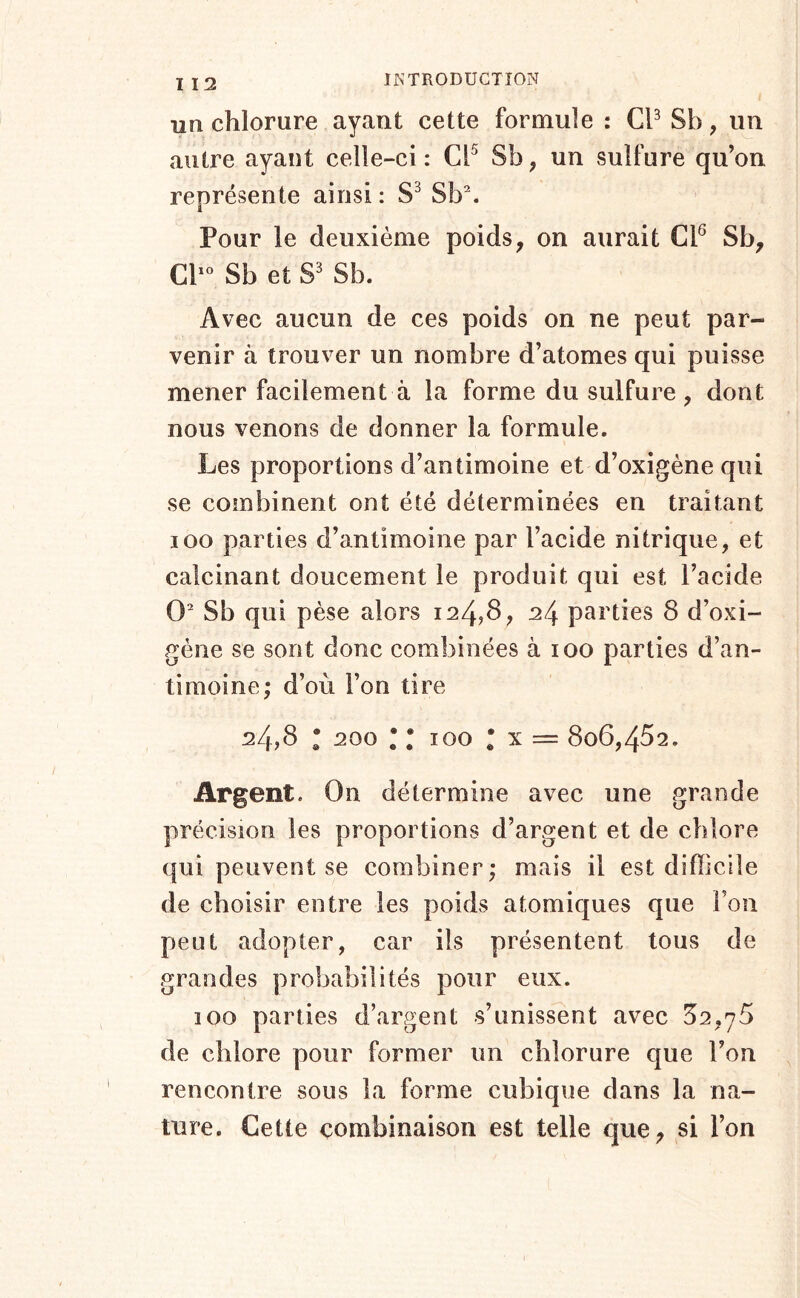 un chlorure ayant cette formule : CP Sb, im autre ayant celle-ci: CP Sb, un sulfure qu’on représente ainsi : Sb\ Pour le deuxième poids, on aurait CP Sb, CP‘’ Sb et S' Sb. Avec aucun de ces poids on ne peut par- venir à trouver un nombre d’atomes qui puisse mener facilement à la forme du sulfure, dont nous venons de donner la formule. Les proportions d’antimoine et d’oxigène qui se combinent ont été déterminées en traitant loo parties d’antimoine par l’acide nitrique, et calcinant doucement le produit qui est l’acide O Sb qui pèse alors i24?8, 24 parties 8 d’oxi- gène se sont donc combinées à 100 parties d’an- timoine; d’où l’on tire 24,8 • 200 • • 100 * X = 806,482. Argent. On détermine avec une grande précision les proportions d’argent et de chlore qui peuvent se combiner; mais il est difficile de choisir entre les poids atomiques que l’on peut adopter, car ils présentent tous de grandes probabilités pour eux. 100 parties d’argent s’unissent avec 82,78 de chlore pour former un chlorure que l’on rencontre sous la forme cubique dans la na- ture. Cette combinaison est telle que, si l’on