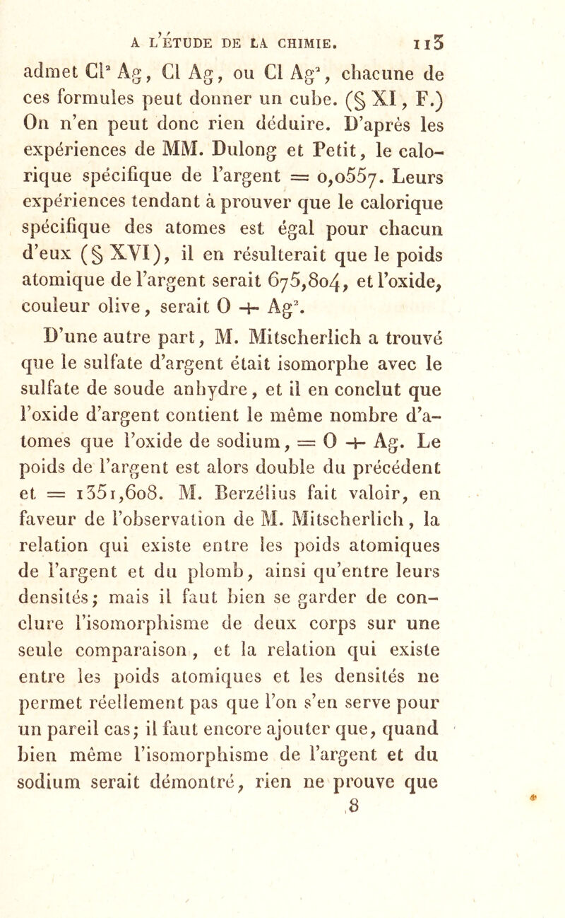 admet Cl* Ag, Cl Ag, ou Cl Ag% chacune de ces formules peut donner un cube. (§ XI, F.) On n’en peut donc rien déduire. D’après les expériences de MM. Dulong et Petit, le calo- rique spécifique de l’argent = Leurs expériences tendant à prouver que le calorique spécifique des atomes est égal pour chacun d’eux (§ XVI), il en résulterait que le poids atomique de l’argent serait 675,804, et l’oxide, couleur olive, serait O -i- Ag\ D’une autre part, M. Mitscherlich a trouvé que le sulfate d’argent était isomorphe avec le sulfate de soude anhydre, et il en conclut que l’oxide d’argent contient le même nombre d’a- tomes que l’oxide de sodium, = O -H Ag. Le poids de l’argent est alors double du précédent et = 1551,608. M. Berzélius fait valoir, en faveur de l’observaiion de M. Mitscherlich, la relation cjui existe entre les poids atomiques de l’argent et du plomb, ainsi qu’entre leurs densités; mais il faut bien se garder de con- clure l’isomorphisme de deux corps sur une seule comparaison , et la relation qui existe entre les poids atomiques et les densités ne permet réellement pas que l’on s’en serve pour un pareil cas; il faut encore ajouter que, quand bien même l’isomorphisme de l’argent et du sodium serait démontré, rien ne prouve que ,8