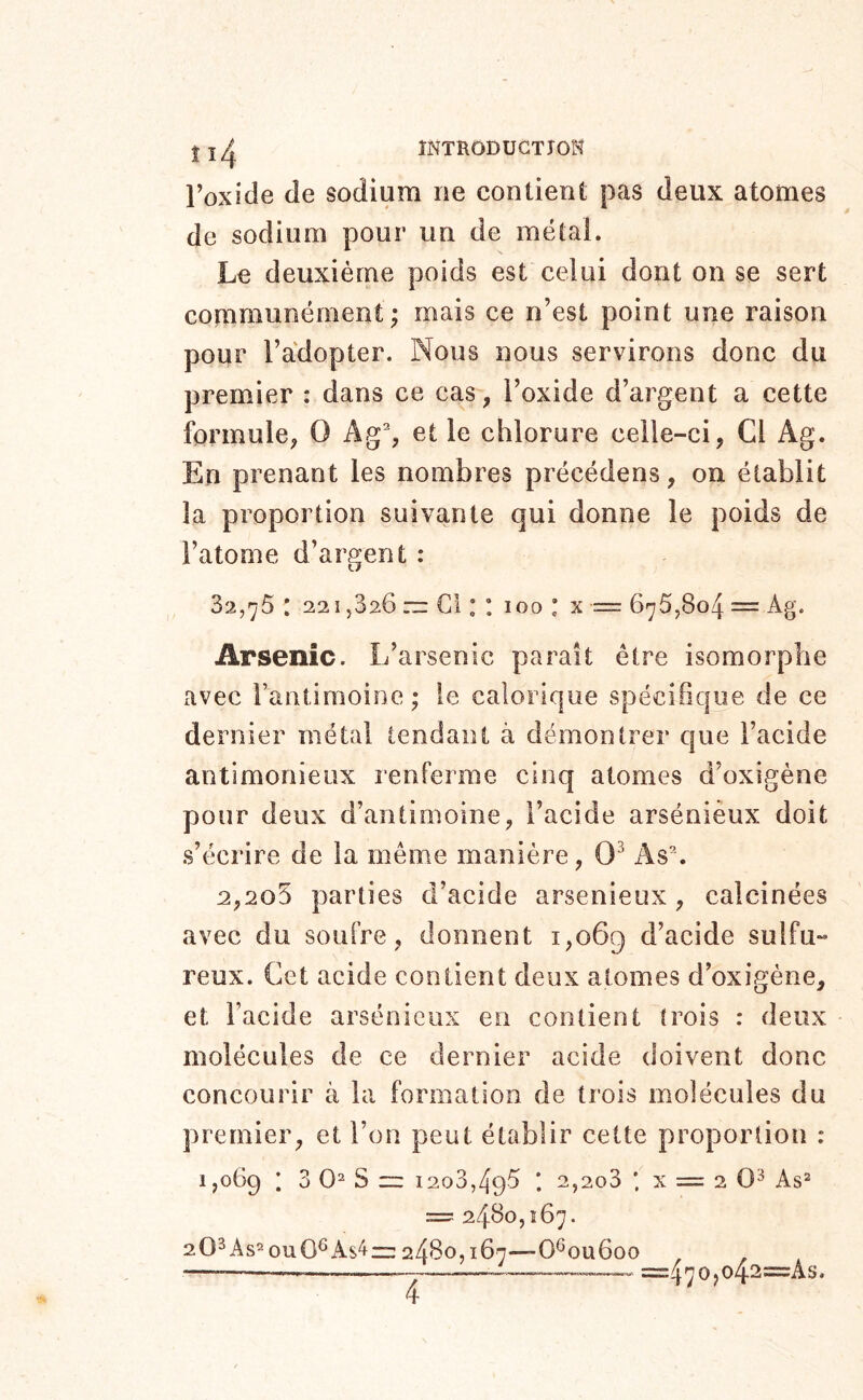 ÎNTRODUGTJOH Toxide de sodium ne contient pas deux atomes de sodium pour un de métal. Le deuxième poids est celui dont on se sert communément; mais ce n’est point une raison pour l’adopter. Nous nous servirons donc du premier : dans ce cas, l’oxide d’argent a cette formule, O Ag% et le chlorure celle-ci, Cl Ag. En prenant les nombres précédens, on établit la proportion suivante qui donne le poids de l’atome d’argent : 32,^5 : 22î 5826 ~ Cl : : 100 : x = 675,804 = Ag. Arsenic. L’arsenic parait être isomorphe avec rantiraoine; le calorique spécifique de ce dernier métal tendant à démontrer que l’acide antimonieux renferme cinq atomes d’oxigène pour deux d’antimoine, l’acide arsénieux doit s’écrire de la même manière, 0^ As% 2,2o5 parties d’acide arsenieux, calcinées avec du soufre, donnent 1,069 d’acide sulfu- reux. Cet acide contient deux atomes d’oxigène, et Facide arsénieux en contient trois : deux molécules de ce dernier acide <loivent donc concourir à la formation de trois molécules du premier, et l’on peut établir cette proportion : 1,069 i 3 0=* s ~ 1203,495 ; 2,2o3 ; X = 2 0^ As^ ==r 2460,167. 202As^ou0^As4r:: 2480,167—0®ou6oo =470jo42=As.