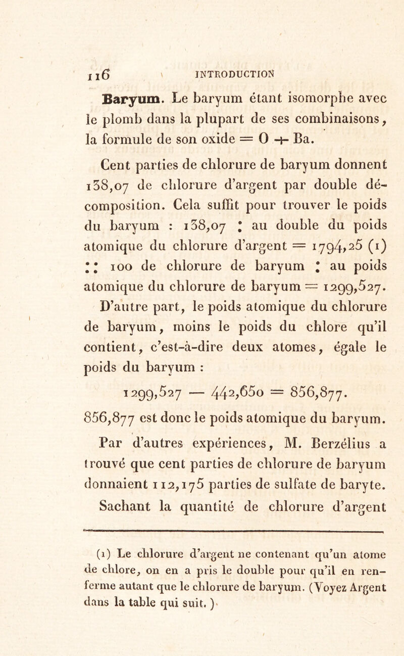 Baryum. Le baryum étant isomorphe avec le plomb dans la plupart de ses combinaisons ^ la formule de son oxide = O -h Ba. Cent parties de chlorure de baryum donnent 158,07 de chlorure d’argent par double dé- composition. Cela suffit pour trouver le poids du baryum : * au double du poids atomique du chlorure d’argent = 1794,25 (i) Il 100 de chlorure de baryum * au poids atomique du chlorure de baryum — 1:299,527. D’autre part, le poids atomique du chlorure de baryum, moins le poids du chlore qu’il contient, c’est-à-dire deux atomes, égale le poids du baryum : 1299,527 — 44^,650 = 856,877. 856,877 est donc le poids atomique du barj^um. Par d’autres expériences, M. Berzélius a trouvé que cent parties de chlorure de baryum donnaient 112,176 parties de sulfate de baryte. Sachant la quantité de chlorure d’argent (i) Le chlorure d’argent ne contenant qu’un atome de chlore, on en a pris le double pour qu’il en ren- ierme autant que le chlorure de baryum. (Yoyez Argent dans la table qui suit. )«