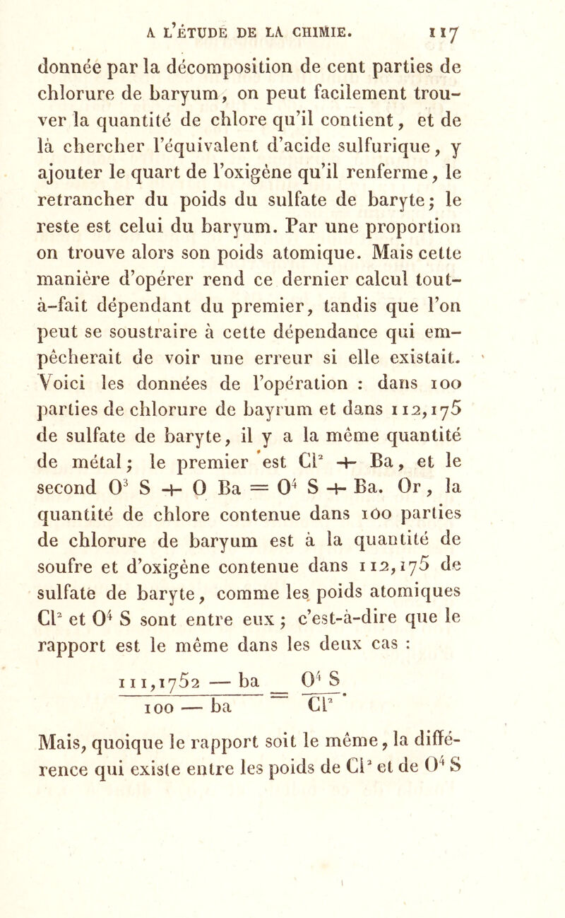 donnée par la décomposition de cent parties de chlorure de baryum, on peut facilement trou- ver la quantité de chlore qu’il contient, et de là chercher l’équivalent d’acide sulfurique, y ajouter le quart de l’oxigéne qu’il renferme, le retrancher du poids du sulfate de baryte; le reste est celui du baryum. Par une proportion on trouve alors son poids atomique. Mais cette manière d’opérer rend ce dernier calcul tout- à-fait dépendant du premier, tandis que l’on peut se soustraire à cette dépendance qui em- pêcherait de voir une erreur si elle existait. Voici les données de l’opération : dans 100 parties de chlorure de bayrum et dans 112,175 de sulfate de baryte, il y a la même quantité de métal; le premier est Ci'' -t- Ba, et le second 0^ S -h O Ba = 0^ S -H Ba. Or, la quantité de chlore contenue dans lôo parties de chlorure de baryum est à la quantité de soufre et d’oxigéne contenue dans 112,175 de sulfate de baryte, comme les poids atomiques CP et 0^ S sont entre eux ; c’est-à-dire que le rapport est le même dans les deux cas : 111,1752 — ba S 100 — ba CP Mais, quoique le rapport soit le même, la diffé- rence qui existe entre les poids de Ci'' et de 0^ S