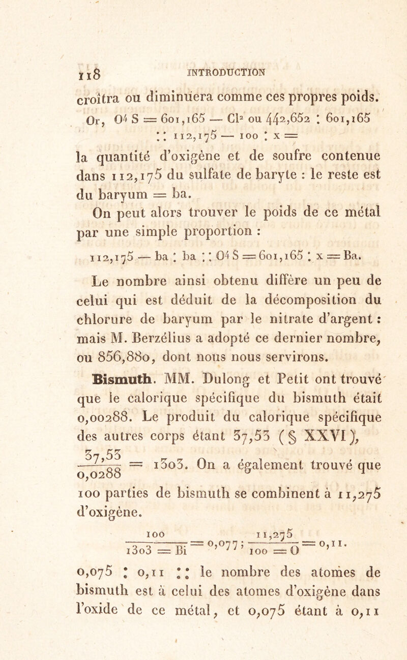 croîtra ou diminuera comme ces propres poids. Or, 0^ S = 6oi,i65 — Cl^ ou *. 6oi,i65 * ; 112,1-^5 — 100 * X = la quantité d’oxigène et de soufre contenue dans 112,175 du sulfate de baryte : le reste est du baryum = ba. On peut alors trouver le poids de ce métal par une simple proportion : 112,175 — ba : ba ; 04S = 6oi,i65 *. x = Ba. Le nombre ainsi obtenu diffère un peu de celui qui est déduit de la décomposition du chlorure de baryum par le nitrate d’argent : mais M. Berzélius a adopté ce dernier nombre, ou S56y8SOy dont nous nous servirons. Bismuth. MM. Dulong et Petit ont trouvé' que le calorique spécifique du bismuth était 0,00288. Le produit du calorique spécifique des autres corps étant 57,55 (§ XXVI}, = i5o5. On a également trouvé que 100 parties de bismuth se combinent à 11,275 d’oxigène. 100 i3o3 =: Bi = 0,077; 11,275 100 =0 I. 0,075 • 0,11 le nombre des atomes de bismuth est à celui des atomes d’oxigène dans l’oxide de ce métal, et 0,075 étant à 0,11 i