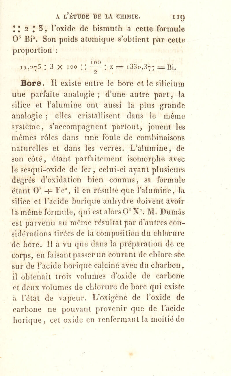 Il 2 I Z, l’oxide de bismuth a cette formule 0^ Bi\ Son poids atomique s’obtient par cette proportion : 11,275 I 3 X 100 ; ; * X = 1330,377 == Bi. Bore. li existe entre le bore et le silicium une parfaite analogie ; d’une autre part, la silice et l’alumine ont aussi la plus grande anaîo^ïie ; elles cristallisent dans le même système, s’accompagnent partout, jouent les mômes rôles dans une foule de combinaisons naturelles et dans les verres. L’alumine, de son côté, étant parfaitement isomorphe avec le sesqui-oxide de fer, celui-ci ayant plusieurs degrés d’oxidation bien connus, sa formule étant 0^ Fe% il en résulte que l’alu mine, la silice et l’acide borique anhydre doivent avoir la^même formule, qui est alors 0^ M. Dumas est parvenu au môme résultat par d’autres con- sidérations tirées de la composition du chlorure de bore. Il a vu que dans la préparation de ce corps, en faisant passer un courant de chlore sec sur de l’acide borique calciné avec du charbon, il obtenait trois volumes d’oxide de carbone et deux volumes de chlorure de bore qui existe à l’état de vapeur. L’oxigène de l’oxide de carbone ne pouvant provenir que de l’acide borique, cet oxide eu renfermant la moitié de