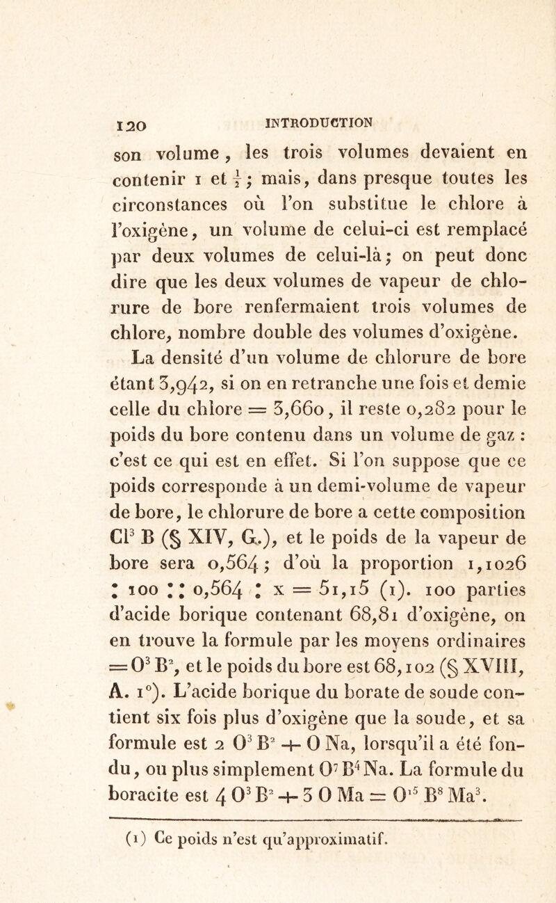 son volume, les trois volumes devaient en contenir i et y ; mais, dans presque toutes les circonstances où Ton substitue le chlore à Toxigéne, un volume de celui-ci est remplacé par deux volumes de celui-là ; on peut donc dire que les deux volumes de vapeur de chlo- rure de bore renfermaient trois volumes de chlore, nombre double des volumes d’oxigène. La densité d’un volume de chlorure de bore étant 5,942, si on en retranche une fois et demie celle du chlore = 5,660, il reste 0,282 pour le poids du bore contenu dans un volume de gaz : c’est ce qui est en effet. Si l’on suppose que ce poids corresponde à un demi-volume de vapeur de bore, le chlorure de bore a cette composition Ch B (§ XÏV, G.), et le poids de la vapeur de bore sera o,564 ; d’où la proportion 1,1026 ; 100 • ; 0,564 l x = 5i,i5 (i). 100 parties d’acide borique contenant 68,81 d’oxigène, on en trouve la formule par les moyens ordinaires == 0^ B% et le poids du bore est 68,102 (§ XVIII, A. I®). L’acide borique du borate de soude con- tient six fois plus d’oxigène que la soude, et sa formule est 2 0^ -h 0 Na, lorsqu’il a été fon- du , ou plus simplement 0 B'^Na. La formule du boracite est 4 0^ -h 5 0 Ma rr 0'^ B^ Ma^ (0 Be poids n’est qu’approximatif.