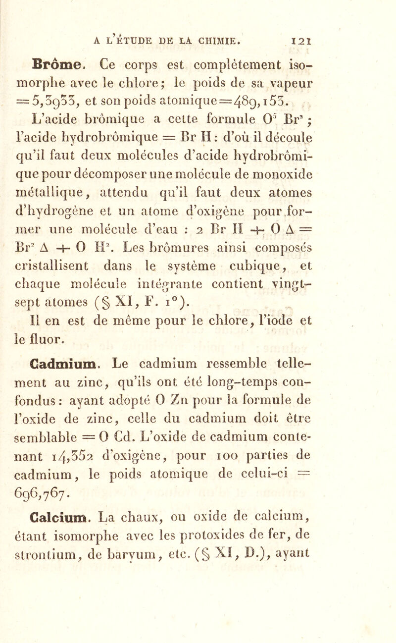 Brome. Ce corps est complètement iso- morphe avec le chlore ; le poids de sa vapeur = 5,5955, et son poids atomique = 489,155. L’acide bromique a cette formule 0^ Br* ; i’acide hydrobrômique = Br H : d’où il découle qu’il faut deux molécules d’acide hydrobrômi- que pour décomposer une molécule de monoxide métallique, attendu qu’il faut deux atomes d’hydrogène et un atome d’oxigène pour .for- mer une molécule d’eau : 2 Br H -f- 0 A = Br* A -H 0 H*. Les bromures ainsi composés cristallisent dans le système cubique, et chaque molécule intégrante contient vingt- sept atomes (§ XI, F. i®). Il en est de même pour le chlore, l’iode et le fluor. Cadmium. Le cadmium ressemble telle- ment au zinc, qu’ils ont été long-temps con- fondus : ayant adopté 0 Zn pour la formule de l’oxide de zinc, celle du cadmium doit être semblable = 0 Cd. L’oxide de cadmium conte- nant i4?352 d’oxigène, pour 100 parties de cadmium, le poids atomique de celui-ci == 696,767. Calcium. La chaux, ou oxide de calcium, étant isomorphe avec les protoxides de fer, de strontium, de baryum, etc. (§ XI, D.), ayant