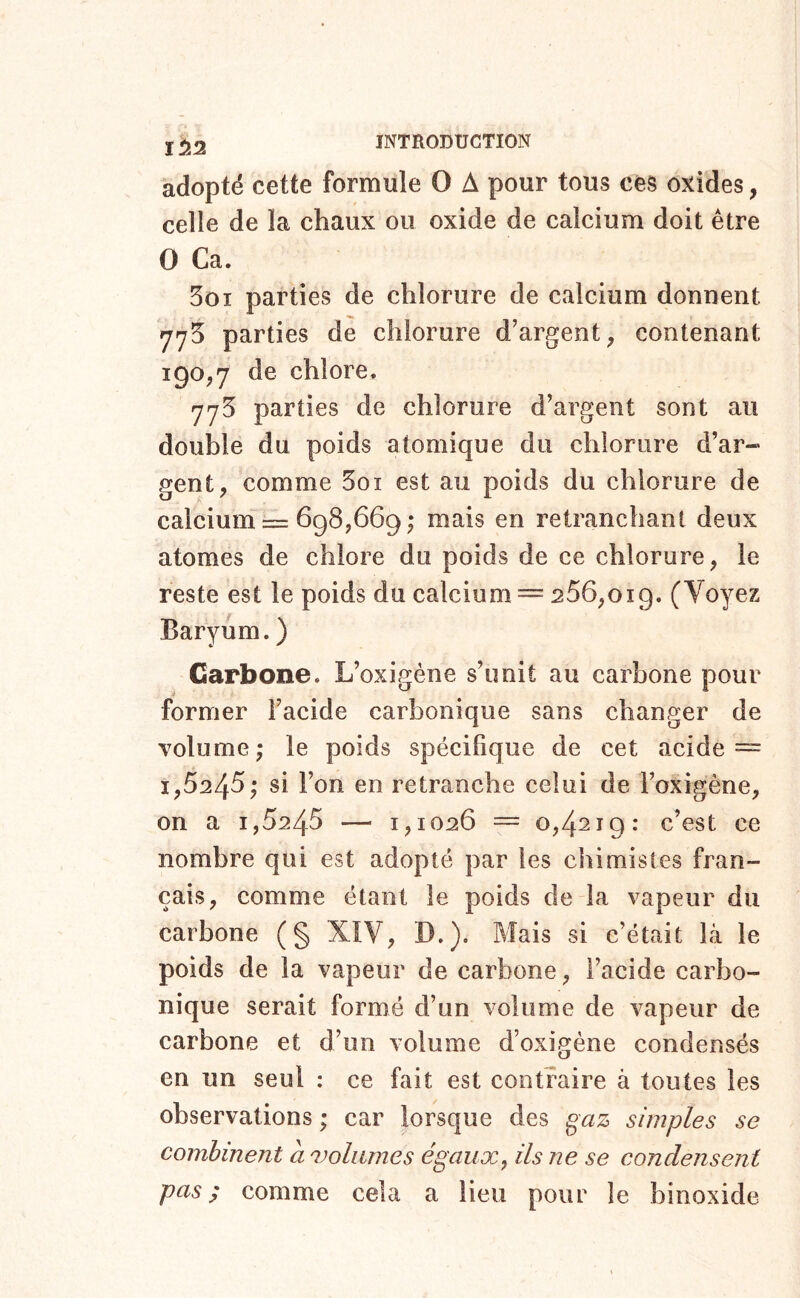 îii2 adopté cette formule O A pour tous cés oxides, celle de la chaux ou oxide de calcium doit être O Ca. 5oi parties de chlorure de calcium donnent 775 parties de chlorure d’argent^ contenant 190,7 de chlore, 775 parties de chlorure d’argent sont au double du poids atomique du chlorure d’ar- gent, comme Soi est au poids du chlorure de calcium = 698,669; mais en retranchant deux atomes de chlore du poids de ce chlorure, le reste est le poids du calcium = 256,019. (Voyez Baryum. ) Carbone. L’oxigène s’unit au carbone pour former l’acide carbonique sans changer de volume ; le poids spécifique de cet acide ~ 1,5245,' si l’on en retranche celui de i’oxigène, on a 1,5245 — 1,1026 == 0,4219: c’est ce nombre qui est adopté par les chimistes fran- çais, comme étant le poids de la vapeur du carbone (§ XIV, D.). Mais si c’était là le poids de la vapeur de carbone, l’acide carbo- nique serait formé d’un volume de vapeur de carbone et d’un volume d’oxigéne condensés en un seul : ce fait est contraire à toutes les observations ; car lorsque des gaz simples se combinent a volumes égaux^ ils ne se condensent pas ; comme cela a lieu pour le binoxide