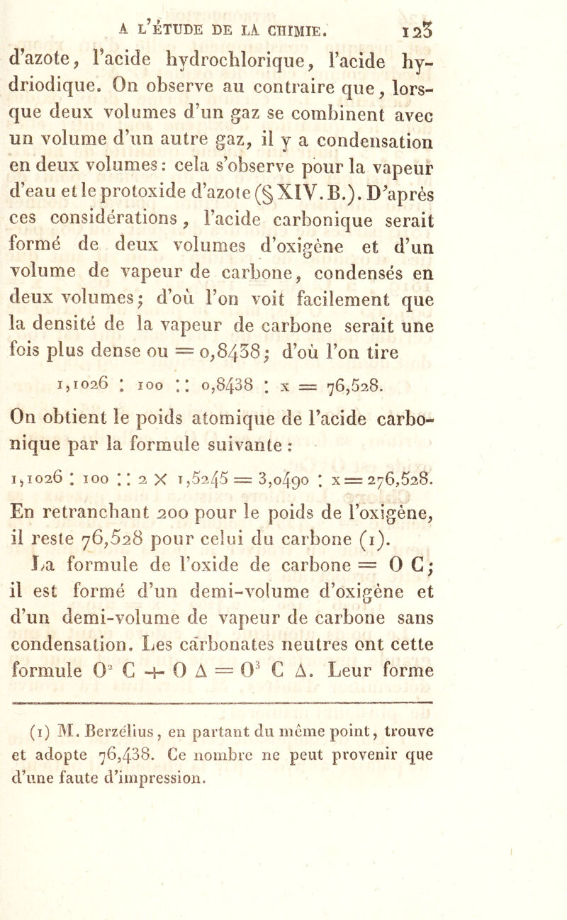 d’azote J Facide hydrochlorique, Facide hy- driodique. On observe au contraire que, lors- que deux volumes d’un gaz se combinent avec un volume d’un autre gaz, il y a condensation en deux volumes: cela s’observe pour la vapeur d’eau et le protoxide d’azote (§ XIV. B.). D’après ces considérations, Facide carbonique serait formé de deux volumes d’oxigène et d’un volume de vapeur de carbone, condensés en deux volumes ; d’où l’on voit facilement que la densité de la vapeur de carbone serait une fois plus dense ou = o,8438 ; d’où l’on tire 1,1026 * 100 X 0,8438 * X = 76,528. On obtient le poids atomique de l’acide carbo- nique par la formule suivante : 1, 1026 ; 100 ; ; 2 X 1,5245 = 3,0490 ' X = 276,528. En retranchant :200 pour le poids de l’oxigène, il reste 76,528 pour celui du carbone (i). La formule de Foxide de carbone = O G; il est formé d’un demi-volume d’oxigéne et d’un demi-volume de vapeur de carbone sans condensation. Les carbonates neutres ont cette formule 0^C“h0A~0^ C A. Leur forme (i) M. Berzélius , en partant du meme point, trouve et adopte 76,438. Ce nombre ne peut provenir que dùine faute d5mpression.