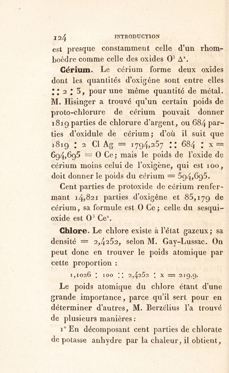 est presque constamment celle d’un rhom- boèdre comme celle des oxides 0^ A\ Cérium. Le cérium forme deux oxides dont les quantités d’oxigéne sont entre elles •*2 • 5, pour une même quantité de métal. M. Hisinger a trouvé qu’un certain poids de proto-chlorure de cérium pouvait donner i8ig parties de chlorure d’argent, ou 684 par- ties d’oxidule de cérium ; d’où il suit que 1819 : 2 Cl Ag = 1794,287 :: 684 : x== 694,698 ™ 0 Ce; mais le poids de l’oxide de cérium moins celui de l’oxigène, qui est loo, doit donner le poids du cérium = 894,698. Cent parties de protoxide de cérium renfer- mant 14,621 parties d’oxigéne et 88,179 de cérium, sa formule est 0 Ce ; celle du sesqui- oxide est 0^ Ce\ Chlore. Le chlore existe à l’état gazeux; sa densité = 2,4282, selon M. Gay-Lussac. On peut donc en trouver le poids atomique par cette proportion : 1,1026 I 100 ;* 2,4282 * X — 219,9. Le poids atomique du chlore étant d’une grande importance, parce qu’il sert pour en déterminer d’autres, M. Berzélius l’a trouvé de plusieurs manières : i* En décomposant cent parties de chlorate de potasse anhydre par la chaleur, il obtient,