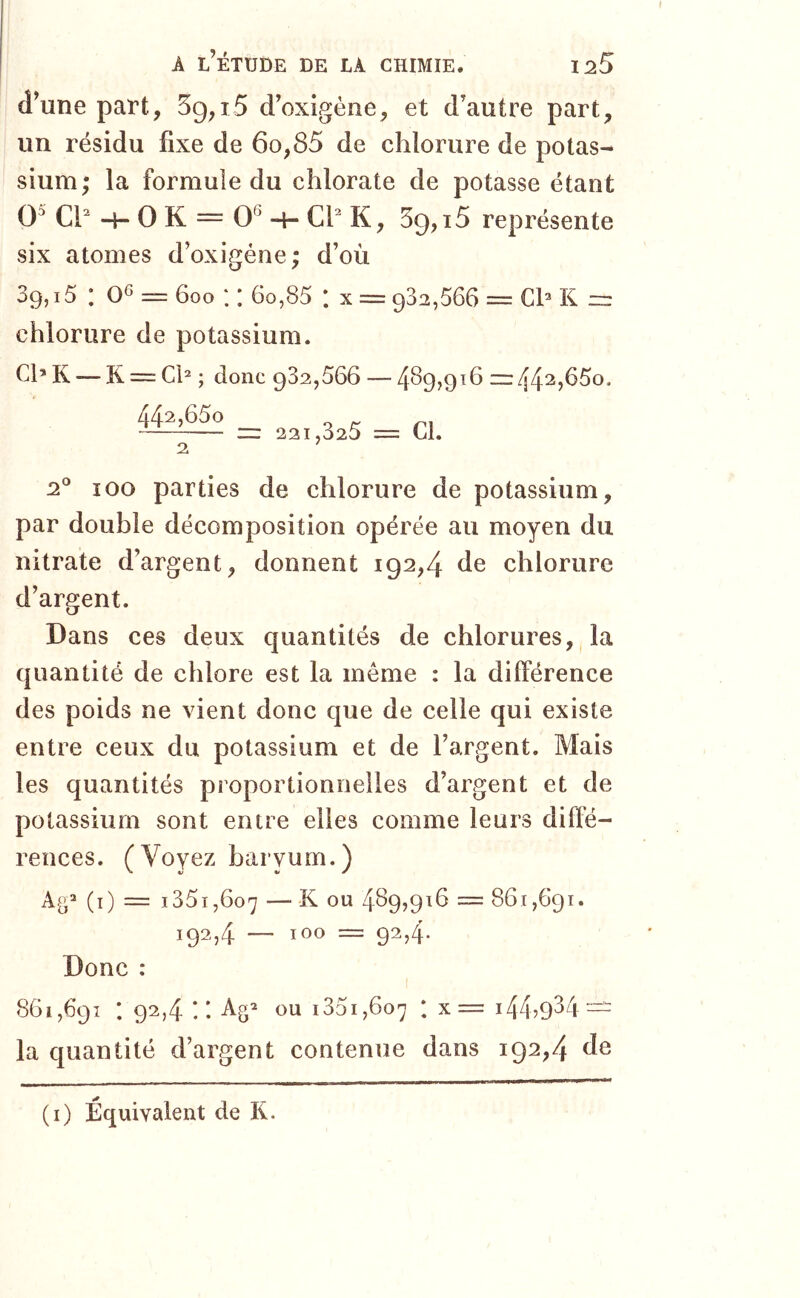 d’une part, 3g,15 d’oxigéne, et d’autre part, un résidu fixe de 6o,85 de chlorure de potas- sium; la formule du chlorate de potasse étant O' Ch -4- O K = 0^ -H Cf K, 39,15 représente six atomes d’oxigéne; d’où 39,15 : 06 = 600 :: 60,85 : x = 932,566 = cf k — chlorure de potassium. ChK—-K = Ch ; donc 932,566 — 4^9,91611:442,65o. 442,65o 2 221,325 = CL 2° 100 parties de chlorure de potassium, par double décomposition opérée au moyen du nitrate d’argent, donnent 192,4 de chlorure d’argent. Dans ces deux quantités de chlorures, la quantité de chlore est la même : la différence des poids ne vient donc que de celle qui existe entre ceux du potassium et de l’argent. Mais les quantités proportionnelles d’argent et de potassium sont entre elles comme leurs diffé- rences. (Voyez baryum.) (i) = 1351,607 — ^ 6>u 489,916 = 861,691. 1924 — 100 = 92,4. Donc : 861,691 : 92,4 ! ! ou i35i,6o7 : x= 144,9^4— la quantité d’argent contenue dans 192,4 de (i) Équivalent de K.