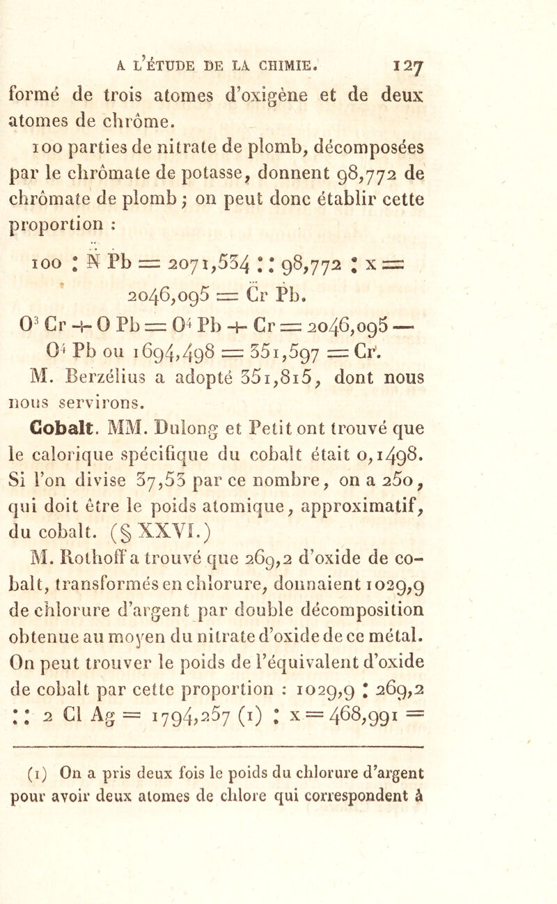 formé de trois atomes d’oxigène et de deux atomes de chrome. 100 parties de nitrate de plomb, décomposées par le clirômate de potasse, donnent 98,772 de chrômate de plomb ; on peut donc établir cette proportion : 100 * N Pb = 2071,554 ; * 98,772 ; X = 2046,095 = Cr Pb. 0^ Cr -h 0 Pb = 0^ Pb -h Cr ==: 2046,096 — 0 » Pb ou 1694,498 = 551,597 = Cr’. M. Berzélius a adopté 551,815, dont nous nous servirons. Cobalt. MM. Diiiong et Petit ont trouvé que le calorique spécifique du cobalt était 0,1498. Si Ton divise 57,55 par ce nombre, on a 25o, qui doit être le poids atomique, approximatif, du cobalt. (§XXVi.) M. Rothoff a trouvé que 269,2 d’oxide de co- balt, transformés en chlorure, donnaient 1029,9 de chlorure d’argent par double décomposition obtenue au moyen du nitrate d’oxide de ce métal. On peut trouver le poids de l’équivalent d’oxide de cobalt par cette proportion : 1029,9 • :: 2 Cl Ag = 1794,257 (i) : x = 468,991 = (i) On a pris deux fois le poids du chlorure d’argent pour avoir deux atomes de chlore qui correspondent à