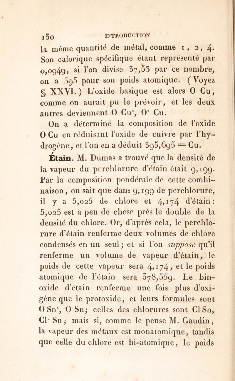 la même quantité de métal, comme i , 2, 4* Son calorique spécifique étant représenté par 0^0949, si l’on divise 37,53 par ce nombre, on a 395 pour son poids atomique. ( Voyez § XXVI.) L’oxide basique est alors O Cu, comme on aurait pu le prévoir, et les deux autres deviennent O Cu% O Gu. On a déterminé la composition de l’oxide O Cu en réduisant l’oxide de cuivre par l’hy- drogène, et l’on en a déduit 395,695 = Cu. Étain. M. Dumas a trouvé que la densité de la vapeur du perchlorure d’étain était 9,199. Par la composition pondérale de cette combi- naison, on sait que dans 9,199 de percblorure, il y a 5,0^5 de chlore et 4D74 d’étain: 5,025 est à peu de chose près le double de la densité du chlore. Or, d’après cela, le perchlo- rure d’étain renferme deux volumes de chlore condensés en un seul ; et si l’on suppose qu’il renferme un volume de vapeur d’étain, le poids de cette vapeur sera et le poids atomique de l’étain sera 678,559. Le bin- oxide d’étain renferme une fois plus d’oxi- gène que le protoxide, et leurs formules sont 0 Sn% 0 Sn; celles des chlorures sont Cl Sn, CL Sn ; mais si, comme le pense M. Gaudin, la vapeur des métaux est monaiomique, tandis que celle du chlore est bi-atomique, le poids