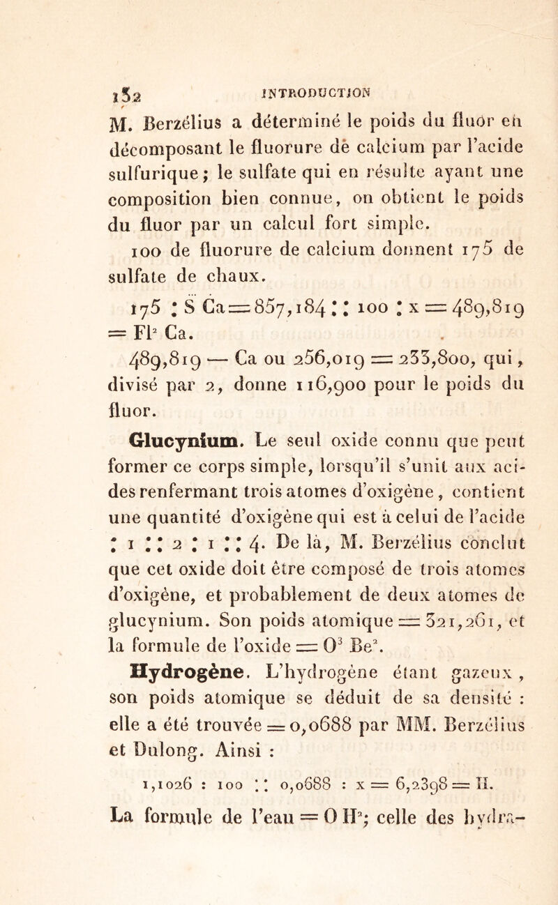 f M. Berzélius a déterminé le poids du fluor eh décomposant le fluorure dè calcium par Facide sulfurique; le sulfate qui en résulte ayant une composition bien connue, on obtient le poids du fluor par un calcul fort simple. loo de fluorure de calcium donnent lyS de sulfate de chaux. î 75 ; S Ca = 857,184 C r 100 r X = 489,819 = FF Ca. 489,819 — Ca ou 256,019 =: 255,800, qui, divisé par 2, donne 116,900 pour le poids du fluor. Glucynium. Le seul oxide connu que peut former ce corps simple, lorsqu’il s’unit aux aci- des renfermant trois atomes d’oxigéne , contient une quantité d’oxigènequi est à celui de Facide * I ' • 2 ; I • • 4* Le là, M. Berzélius conclut que cet oxide doit être composé de trois atomes d’oxigéne, et probablement de deux atomes de glucynium. Son poids atomique zzz 521,261, et la formule de l’oxide 0^ B8\ Hydrogène. L’hydrogène éîant gazeux , son poids atomique se déduit de sa densité : elle a été trouvée = 0,0688 par MM. Berzélius et Dulong. Ainsi : 1,1026 : 100 ; 0,0688 : x= 6,2698 = ÎL La formifle de l’eau = OH; celle des bydra-
