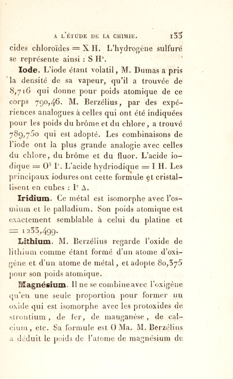 cides chloroïdes = X H. L’hydrogène sulfuré se représente ainsi ; S Iode. L’iode étant volatil, M. Dumas a pris la densité de sa vapeur, qu’il a trouvée de 8,716 qui donne pour poids atomique de ce corps 790,46. M. Berzélius, par des expé- riences analogues à celles qui ont été indiquées pour les poids du brome et du chlore, a trouvé 789,760 qui est adopté. Les combinaisons de l’iode ont la plus grande analogie avec celles du chlore, du brome et du fluor. L’acide io- dique = O'* T. L’acide hydriodique = I H. Les principaux iodures ont cette formule et cristal- lisent en cubes : P A. Iridium. Ce métal est isomorphe avec Fos- ininin et le palladium. Son poids atomique est exactement semblable à celui du platine et — 1255,499. Lithium. M. Berzélius re^^arde l’oxide de O lithium comme étant formé d’un atome d’oxi- gène et d’un atome de métal, et adopte 80,576 j)our son poids atomique. Magnésium, il ne se combine avec l’oxigéne qu’en une seule proportion pour former un oxide qui est isomorphe avec les protoxides de sirontium , de fer, de manganèse , de cal- cium, etc. Sa formule est O Ma. M. Berzélius a déduit le poids de l’atome de magnésium de