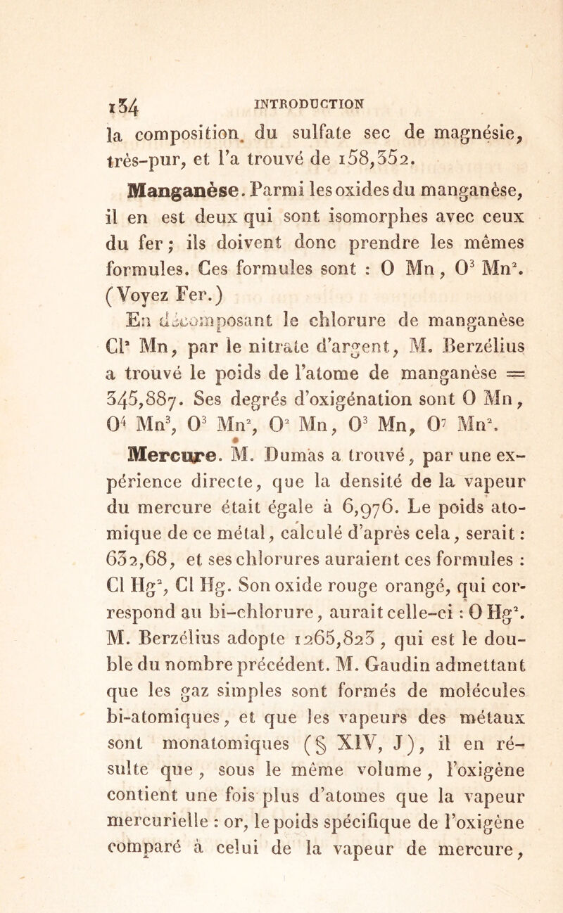 la composîiion. du sulfate sec de magnésie, très-pur, et Fa trouvé de 158,552. Manganèse. Parmi les oxides du manganèse, il en est deux qui sont isomorphes avec ceux du fer ; ils doivent donc prendre les mêmes formules. Ces formules sont : O Mn, 0^ Mn% (Voyez Fer.) En décomposant le chlorure de manganèse CP Mn, par le nitrate d’argent, M. Berzélius a trouvé le poids de Tatome de manganèse = 545,887. Ses degrés d’oxigénation sont 0 Mn, 0^ Mn^ 0' Mn% 0^ Mn, 0' Mn, 0’ Mn\ 0 Mercwe. M. Dumas a trouvé, par une ex- périence directe, que la densité de la vapeur du mercure était égale à 6,976. Le poids ato- mique de ce métal, calculé d’après cela, serait : 632,68, et ses chlorures auraient ces formules : Cl Hg% Cl Hg. Son oxide rouge orangé, qui cor- respond au bi-chlorure, aurait celle-ci ; 0 Hg\ M. Berzélius adopte 1265,825, qui est le dou- ble du nombre précédent. M. Gaudin admettant que les gaz simples sont formés de molécules bi-atomiques, et que les vapeurs des métaux sont monatomiques ( § XIV, J ), il en ré- sulte que , sous le même volume , l’oxigène contient une fois plus d’atomes que la vapeur mercurielle : or, le poids spécifique de l’oxigéne comparé à celui de la vapeur de mercure.