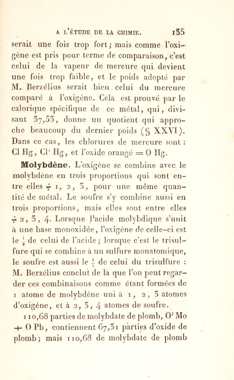 serait une fois trop fort ; mais comme l’oxi- gèiie est pris pour terme de comparaison, c’est celui de la vapeur de mercure qui devient une fois trop faible, et le poids adopté par M. Berzélius serait bien celui du mercure comparé à l’oxigène. Cela est prouvé par le calorique spécifique de ce métal, qui, divi- sant 57,55, donne un quotient qui appro- che beaucoup du dernier poids (§ XXVI). Dans ce cas, les chlorures de mercure sont: Cl Hg, Cl^ lig, et l’oxide orangé = 0 lig. Molybdène. L’oxigène se combine avec le molybdène en trois proportions qui sont en- tre elles « I, 2, 5, pour une même quan- tité de métal. Le soufre s’y combine aussi en trois proportions, mais elles sont entre elles T 2 f 5, 4- Lorsque Bacide molybdique s’unit à une base raonoxidée, l’oxigène de celle-ci est le y de celui de l’acide ; lorsque c’est le trisul- fure qui se combine à un sulfure monatomique, le soufre est aussi le | de celui du trisulfure : M. Berzélius conclut de là que l’on peut regar- der ces combinaisons comme étant formées de I atome de molybdène uni à i, 2,5 atomes d’oxigène, et à 2, 5, 4 atomes de soufre. 110,68 parties de molybdate de plomb, 0^ Mo -H 0 Pb, contiennent 67,51 parties d’oxide de plomb; mais 110,68 de molybdate de plomb