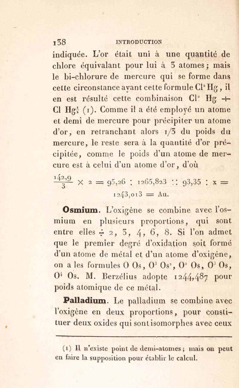 indiquée. L’or était uni à une quantité de chlore équivalant pour lui à 5 atonies ; mais le bi-chlorure de mercure qui se forme dans cette circonstance ayant cette formule il en est résulté cette combinaison Cl Hg -H Cl Hgj (i). Comme il a été employé un atome et demi de mercure pour précipiter un atome d’or, en retranchant alors t/5 du poids du mercure, le reste sera à la quaîitité d’or pré- cipitée, comme le poids d’un atome de mer- cure est à celui d’un atome d’or, d’où —X 2 = 95,26 ; 1265,823 x 93,35 I X = 1243,013 == Au. Osmium. L’oxigéne se combine avec l’os- mium en plusieurs proportions, qui sont entre elles -r 2, 5, 4? ^7 S. Si l’on admet que le premier degré d’oxidation soit formé d’un atome de métal et d’un atome d’oxigéne, on a les formules O Os, 0^ Os% 0 Os, 0^ Os, 0^ Os. M. Eerzélius adopte 124474^7 pour poids atomique de ce métal. Palladium. Le palladium se combine avec l’oxigène en deux proportions, pour consti- tuer deux oxides qui sont isomorphes avec ceux (i) Il n’existe point de demi-atomes j mais 011 peut en faire la supposition pour établir le calcul.