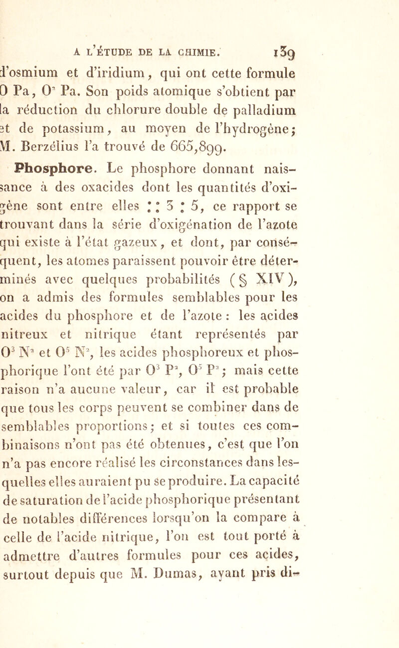 i’osmium et d’iridium ^ qui ont cette formule 0 Pa, 0‘ Pa. Son poids atomique s’obtient par la réduction du chlorure double de palladium 3t de potassium^ au moyen de l’hydrogène ; \I. Berzélius l’a trouvé de 665,899. Phosphore. Le phosphore donnant nais- sance à des oxacides dont les quantités d’oxi- ^ène sont entre elles *“5*5, ce rapport se trouvant dans la série d’oxigénation de l’azote qui existe à l’état gazeux , et dont, par consé- quent, les atomes paraissent pouvoir être déter- minés avec quelques probabilités ( § XIV ), on a admis des formules semblables pour les acides du phosphore et de l’azote : les acides nitreux et nitrique étant représentés par 0^ et 0^^ N% les acides phosphoreux et plios- phorique l’ont été par 0^ P% 0^ P; mais cette raison n’a aucune valeur, car il est probable que tous les corps peuvent se combiner dans de semblables proportions; et si toutes ces com- binaisons n’ont pas été obtenîies, c’est que l’on n’a pas encore réalisé les circonstances dans les- quelles elles auraient pu se produire. La capacité de saturation de l’acide phosphorique présentant de notables différences lorsqu’on la compare à celle de l’acide nitrique, l’on est tout porté à admettre d’autres formules pour ces acides, surtout depuis que M. Dumas, ayant pris di-^
