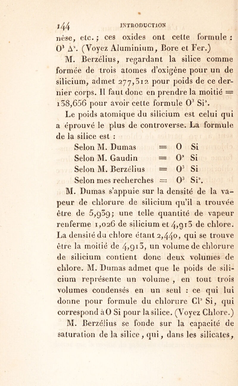 nése, etc. ; ces oxides ont cette formule : 0^ A^ (Voyez Akimininm^ Bore et Fer.) M. Berzéiius, re^îardant la silice comme formée de trois atomes d’oxigène pour un de silicium^ admet 277,51?. pour poids de ce der- nier corps. Il faut donc en prendre la moitié = 158,656 pour avoir cette formule 0^ Si^ Le poids atomique du silicium est celui qui a éprouvé le plus de controverse. La formule de la silice est : Selon M. Dumas = 0 Si Selon M. Gaudin = 0’ Si Selon M. Berzéiius = 0' Si Selon mes recherches ^ 0' Si*. M. Dumas s’appuie sur la densité de la va- peur de chlorure de silicium qu’il a trouvée être de 6,959; une telle quantité de vapeur renferme 1,026 de silicium et4?9i5 de chlore. La densiiédu chlore étant 2,440, qui se trouve être la moitié de 4?9i5> on volume de chlorure de silicium contient donc deux volumes de chlore. M. Dumas admet que le poids de sili- cium représente un volume , en tout trois volumes condensés en un seul : ce qui lui donne pour formule du chlorure CF Si, qui correspond àO Si pour la silice. (Voyez Chlore.) M. Berzéiius se fonde sur la capacité de saturation de la silice , qui, dans les silicates^