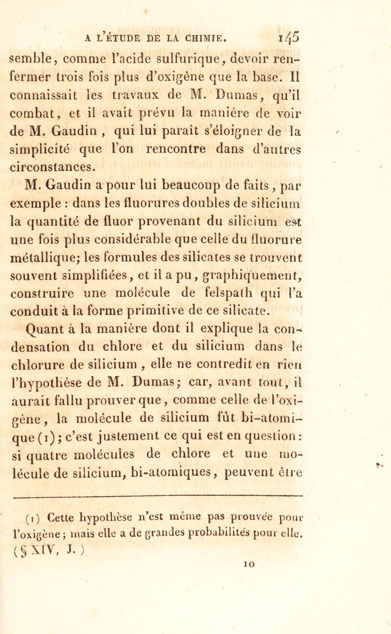 semble, comme l’acide sulfurique, devoir ren- fermer trois fois plus d’oxigène que la base. Il connaissait les travaux de M. Dumas, qu’il combat, et il avait prévu la manière de voir de M. Gaudin , qui lui paraît s’éloigner de la simplicité que l’on rencontre dans d’autres circonstances. M. Gaudin a pour lui beaucoup de faits, par exemple : dans les fluorures doubles de silicium la quantité de fluor provenant du silicium est; une fois plus considérable que celle du fluorure métallique; les formules des silicates se trouvent souvent simplifiées, et il a pu, graphiquement, construire une molécule de felspath qui l’a conduit à la forme primitive de ce silicate. Quant à la manière dont il explique la con- densation du chlore et du silicium dans le chlorure de silicium , elle ne contredit en rien l’hypothèse de M. Dumas; car, avant tout, il aurait fallu prouver que, comme eelle de l’oxi- gène, la molécule de silicium fût bi-atomi- que (i) ; c’est justement ce qui est en question : si quatre molécules de chlore et une mo- lécule de silicium, bi-atomiques, peuvent être (i) Cette hypothèse n’est même pas prouvée pour l’oxigène ; mais elle a de grandes probabilités pour elle, ( § XIV, J. ) 10