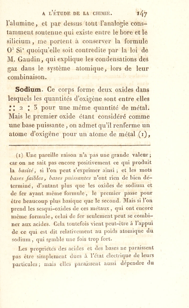 l’alumine ^ et par dessus tout l’analogie cons- tamment soutenue qui existe entre le bore et le silicium, me portent à conserver la formule 0^ Si* quoiqu’elle soit contredite par la loi de M. Gaudin, qui explique les condensations des gaz dans le système atomique, lors de leur combinaison. Sodium. Ce corps forme deux oxides dans lesquels les quantités d’oxigène sont entre elles 2 I 5 pour une même quantité de métal. Mais le premier oxide étant considéré comme une base puissante, on admet qu’il renferme un atome d’oxigéne pour un atome de métal (i), (i) Une pareille raison n’a pas nne grande valeur; car on ne sait pas encore positivement ce qui produit la hasité, si l’on peut s’exprimer ainsi ; et les mots bases faibles, bases puissantes n’ont rien de bien de'- termine', d’autant plus que les oxides de sodium et de fer ayant même formule, le premier passe pour être beaucoup plus basique que le second. Mais si l’on prend les sesqui-oxides de ces métaux, qui ont encore même formule, celui de fer seulement peut se combi- ner aux acides. Cela toutefois vient peut-être à l’appui de ce qui est dit relativement au poids atomique du sodium , qui spmble une fois trop fort. Les propriétés des acides et des bases ne paraissent pas être simplement dues à l’état électrique de leurs particules ; mais elles paraissent aussi dépendre du