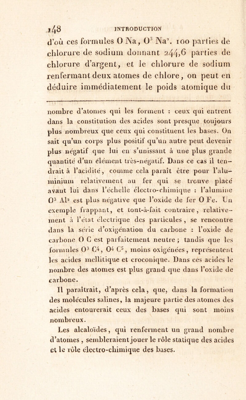 d’où ces formules O Na, 0^ Na\ loo parties de chlorure de sodium doîinant 244?^ parties de chlorure d’argent, et le chlorure de sodium renfermant deux atomes de chlore, on peut en déduire immédiatement le poids atomique du nombre d’atomes qui les forment : ceux qui entrent dans la constitution des acides sont presque toujours plus nombreux que ceux qui constituent les bases. On sait qu’un corps plus positif qu’un autre peut devenir plus négatif que lui eu s’unissant à une plus grande quantité d’un élément très-négatif. Dans ce cas il ten- drait à l’acidité, comme cela paraît être pour l’alu- minium relativement au fer qui se trouve placé avant lui dans l’échelle électro-chimique : l’alumine 0^ Ab est plus négative que l’oxide de fer 0 Fe. Ln exemple frappant, et tout-à-fait contraire, relative- ment à l’état électrique des particules , se rencontre dans la série d’oxigénation du carbone : l’oxide de carbone 0 G est parfaitement neutre ; tandis que les formules 0^ G'^, 0^ , moins oxigénées, représentent les acides mellitique et croconique. Dans ces acides le nombre des atomes est plus grand que dans l’oxide de carbone. Il paraîtrait, d’après cela, que, dans la formation des molécules salines, la majeure partie des atomes des acides entourerait ceux des bases qui sont moins nombreux. Les alcaloïdes, qui renferment un grand nombre d’atomes , sembleraient jouer le rôle statique des acides et le rôle électro-chimique des bases.