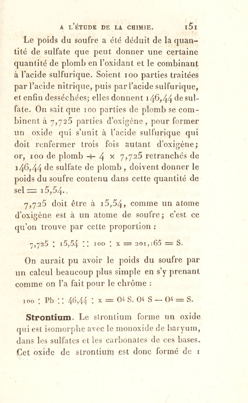 Le poids du soufre a été déduit de la quan- tité de sulfate que peut donner une certaine quantité de plomb en l’oxidant et le combinant à l’acide sulfurique. Soient loo parties traitées par l’acide nitrique, puis par l’acide sulfurique, et enfin desséchées; elles donnent 14^,44 fate. On sait que loo parties de plomb se com- binent à 7,725 parties d’oxigène, pour former un oxide qui s’unit à l’acide sulfurique qui doit renfermer trois fois autant d’oxigéne; or, 100 de plomb -4- 4 ^ retranchés de 146,44 sulfate de plomb , doivent donner le poids du soufre contenu dans cette quantité de sel =: 15,54., 7,725 doit être à i5,54, comme un atome d’oxigène est à un atome de soufre; c’est ce qu’on trouve par cette proportion : 7,725 I i5,54 ;; 100 *. X = 201,i65 = S. On aurait pu avoir le poids du soufre par un calcul beaucoup plus simple en s’y prenant comme on l’a fait pour le chrome : 100 : Pb : : 46,44 : x = 04 s. 04 s — 04 = s. Strontium. Le strontium forme un oxide qui est isomorphe avec le monoxide de baryum, dans les sulfates et les carbonates de ces hases. Cet oxide de strontium .est donc formé de i