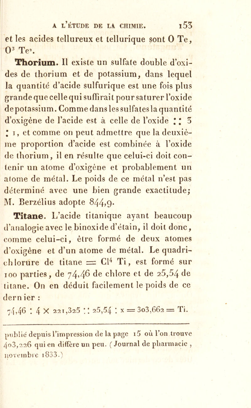 et les acides tellureux et tellurique sont 0 Te, 0' Te\ Thorium. Il existe un sulfate double d’oxi- des de thorium et de potassium, dans lequel la quantité d’acide sulfurique est une fois plus grande que celle qui suffirait pour saturer l’oxide depotassium. Comme dans lessulfateslaquantité d’oxigéne de l’acide est à celle de l’oxide 1*5 • I, et comme on peut admettre que la deuxiè- me proportion d’acide est combinée à l’oxide de thorium, il en résulte que celui-ci doit con- tenir un atome d’oxigéne et probablement un atome de métal. Le poids de ce métal n’est pas déterminé avec une bien grande exactitude; M. Berzélius adopte 844>9* Titane. L’acide titanique ayant beaucoup d’analogie avec le binoxide d’étain, il doit donc, comme celui-ci, être formé de deux atomes d’oxigéne et d’un atome de métal. Le quadri- chlorure de titane = Cl^ Ti, est formé sur 100 parties, de chlore et de 25,54 de titane. On en déduit facilement le poids de ce dern ier : 74,46 : 4 X 221,325 :: 25,54 : x = 303,662 == Ti. ])ubiié depuis rimpression de la page i5 où Tou trouve 403,226 qui en diffère un peu. ( Journal de pliarmacie , novembre i833.)