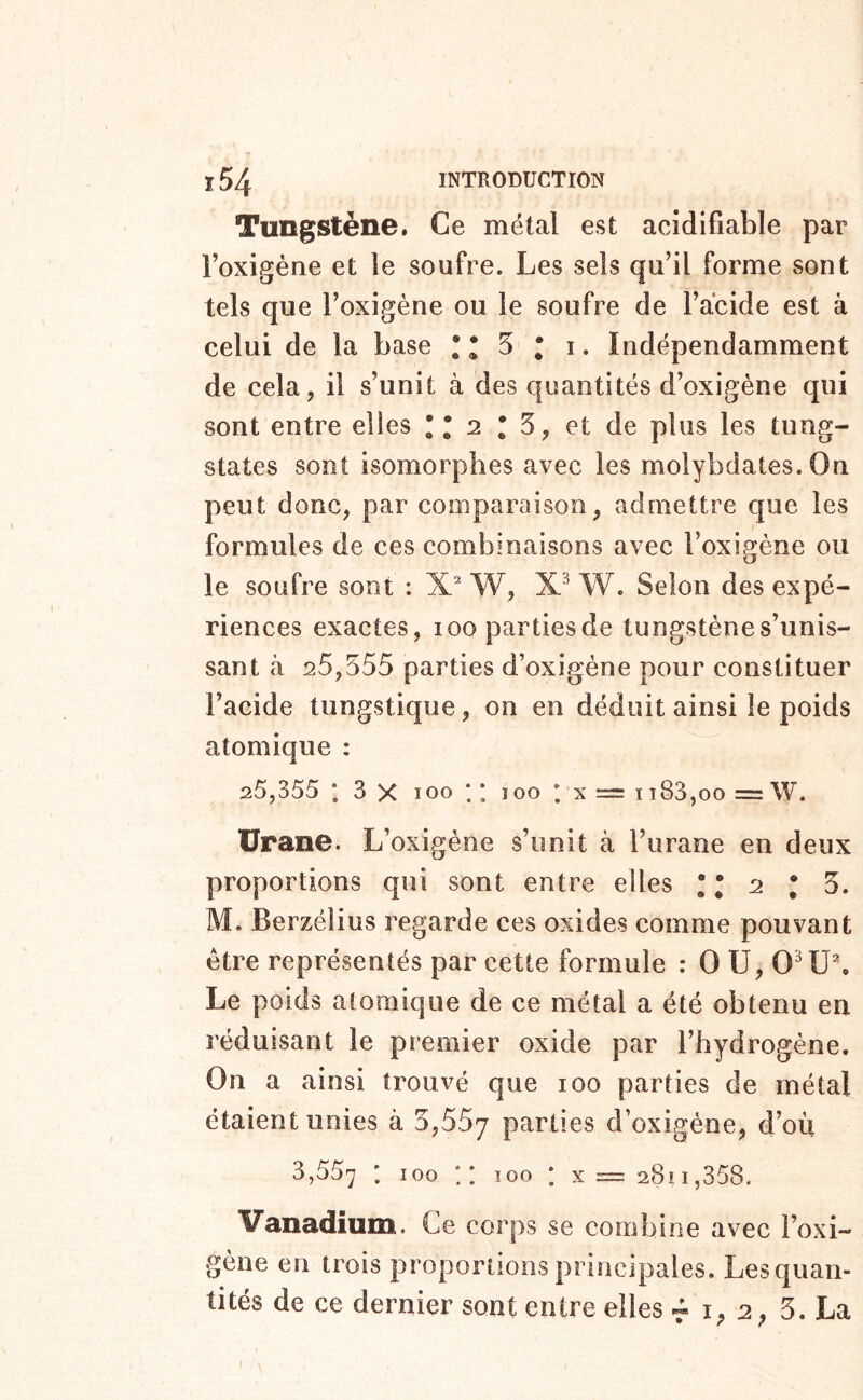 Tungstène. Ce métal est acîdifiable par roxigéne et le soufre. Les sels qu’il forme sont tels que l’oxigène ou le soufre de l’acide est à celui de la base ! * 5 ; i. Indépendamment de cela, il s’unit à des quantités d’oxigène qui sont entre elles * * 2 * 5, et de plus les timg- states sont isomorphes avec les molybdates. On peut donc, par comparaison, admettre que les formules de ces combinaisons avec l’oxigène ou le soufre sont : X. W, W. Selon des expé- riences exactes, loopartiesde tungstène s’unis- sant à 25,555 parties d’oxigéne pour constituer l’aeide tungstique, on en déduit ainsi îe poids atomique : 25,355 *, 3 X 100 ; * 100 ; x = ii83,oo =W. Urane. L’oxigène s’unit à l’iirane en deux proportions qui sont entre elles ! T 2 ; 5. M. Berzélius regarde ces oxides comme pouvant être représentés par cette formule : O U, 0^1J\ Le poids atomique de ce métal a été obtenu eu réduisant le premier oxide par l’hydrogène. On a ainsi trouvé que 100 parties de métal étaient unies à 5,557 Parties d’oxigéne, d’où 3,557 • ^ x = 2811,358. Vanadium. Ce corps se combine avec l’oxi- gène en trois proportions principales. Lesquan- tités de ce dernier sont entre elles r i, 2, 3. La