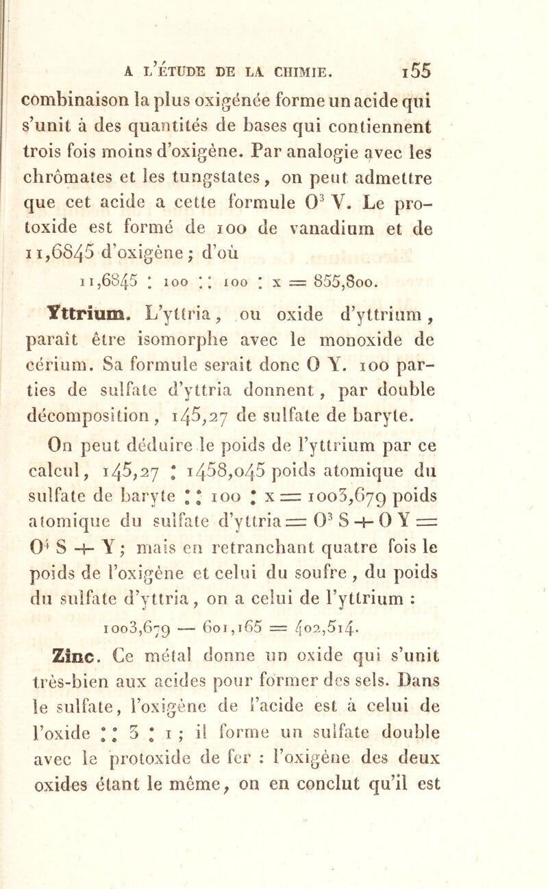 combinaison la plus oxigénée forme un acide qui s’unit à des quantités de bases qui contiennent trois fois moins d’oxigène. Par analogie avec les chromâtes et les tungstates, on peut admettre que cet acide a cette formule 0^ V. Le pro- toxide est formé de loo de vanadium et de 11,6845 d’oxigène ; d’où 11,6845 1 îoo ; ; 100 * X = 855,800. Yttrium. L’ytlria, ou oxide d’yttrium, paraît être isomorphe avec le monoxide de cérium. Sa formule serait donc 0 Y. 100 par- ties de sulfate d’yttria donnent, par double décomposition, 145,27 de sulfate de baryte. On peut déduire le poids de l’yttrium par ce calcul, 145,27 • 1458,045 poids atomique du sulfate de baryte * * 100 * x zur 1008,679 poids atomique du sulfate d’yttria = 0^ S -h 0 Y = 0^ S H- Y ; mais en retranchant quatre fois le poids de i’oxigéne et celui du soufre , du poids du sulfate d’yttria, on a celui de l’yttrium : 1008,679 — 601,i65 = 4<^2,5i4* Zinc. Ce métal donne un oxide qui s’unit très-bien aux acides pour former des sels. Dans le sulfate, i’oxigène de l’acide est à celui de l’oxide • “ 5 • I ; il forme un sulfate double avec le protoxide de fer : i’oxigéoe des deux oxides étant le même, on en conclut qu’il est