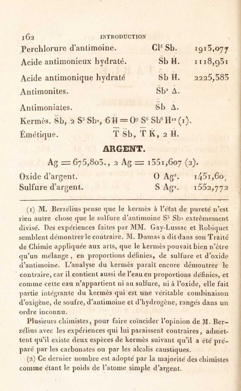 Perchlorure d’antimoine. Cl’ Sb. 1915,077 Acide antimonieux hydraté. Sb H. I I 18,951 Acide antimonique hydraté Sb H. 2225,585 Antimonites. Sb“ A. Antimoniales. Sb À. Kermès, èb, 2 Sb=, 6 M = 03S® Sb6H-(i). Émétique. T èb, T K, 2 H. ARGENT. Ag 675^805., :2 Ag = 1551,607 (2). Oxide d’argent. O Ag^ 1451,60^ Sulfure d’argent. S Ag-*. 1552,772 (1) M. Berzélius pense que le kermès à Tétât de pureté n’est rien autre chose que le sulfure d’antimoine Sb^ extrêmement divisé. Des expériences faites par MM. Gay-Lussac et Robiquet semblent démontrer le contraire. M. Dumas a dit dans son Traité de Chimie appliquée aux arts, que le kermès pouvait bien n’être qu’un mélange , en proportions définies, de sulfure et d’oxide d’antimoine. L’analyse du kermès paraît encore démontrer le contraire, car il contient aussi de l’eau en proportions définies, et comme cette eau n’appartient ni au sulfure, ni à l’oxide, elle fait partie intégrante du kermès qui est une véritable combinaison d’oxigène, de soufre, d’antimoine et d’hydrogène, rangés dans un ordre inconnu. Plusieurs chimistes, pour faire coïncider Topinion de M. Ber- zélius avec les expériences qui lui paraissent contraires, admet- tent qu’il existe deux espèces de kermès suivant qu’il a été pré- paré par les carbonates ou par les alcalis caustiques. (2) Ce dernier nombre est adopté par la majorité des chimistes comme étant le poids de Tatome simple d’argent.