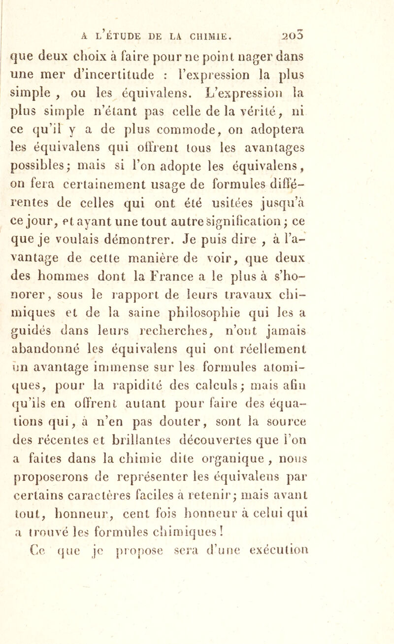 que deux choix à faire pourrie point nager dans une mer d’incertitude : l’expression la plus simple , ou les équivalens. L’expression la plus simple n’étant pas celle de la vérité ^ ni ce qu’il y a de plus commode, on adoptera les équivalens qui olfrent tous les avantages possibles ; mais si l’on adopte les équivalens, on fera certainement usage de formules diffé- rentes de celles qui ont été usitées jusqu’à ce jour, et ayant une tout autre signification ; ce que je voulais démontrer. Je puis dire , à l’a- vantage de cette manière de voir, que deux des hommes dont la France a le plus à s’ho- norer, sous le rapport de leurs travaux chi- miques et de la saine philosophie qui les a guidés dans leurs reclierches, n’ont jamais abandonné les équivalens qui ont réellement ?jn avantage immense sur les formules atomi- ques, pour la rapidité des calculs; mais afin qu’ils en offrent autant pour faire des équa- tions qui, a n’en pas douter, sont la source des récentes et brillantes découvertes que l’on a faites dans la chimie dite organique , nous proposerons de représenter les équivalens par certains caractères faciles à retenir; mais avant tout, honneur, cent fois honneur à celui qui a trouvé les formules chimiques! Ce (jue je propose sera d’une exécution