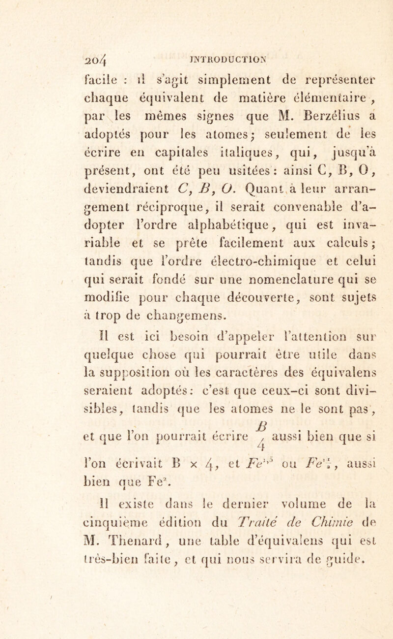 facile : il s’agit simplement de représenter chaque équivalent de matière élémentaire , paroles mêmes signes que M. Berzélius â adoptés pour les atomes; seulement de les écrire en capitales italiques, qui, jusqu’à présent, ont été peu usitées: ainsi C, B, O, deviendraient 6’, J5, O, Quant à leur arran- gement réciproque, il serait convenable d’a- dopter Tordre alphabétique, qui est inva- riable et se prête facilement aux calculs ; tandis que Tordre électro-chimique et celui qui serait fondé sur une nomenclature qui se modifie pour chaque découverte, sont sujets à trop de changemens. Il est ici besoin d’appeler Tatteniion sur quelque chose qui pourrait être utile dans la supposition où les caractères des équivalens seraient adoptés: c’est que ceux-ci sont divi- sibles, tandis (|ue les atomes ne le sont pas, et que Ton pourrait écrire B aussi bien que si Ton écrivait B x 4, et Fe' ou , bien nue Fe\ i aussi il existe dans le dernier volume de la cinquième édition du Traité de Chimie de M. Thénard, une table d’équivalens qui est très-bien faite, et qui nous servira de guide.