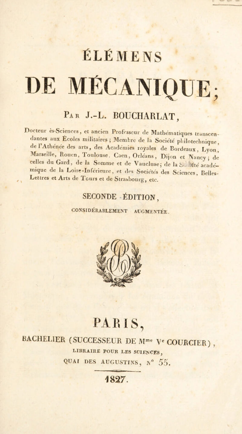 ÉLÉMENS Par J.-L. BOUCHAPtLAT, Docteur ès-Sciences, et ancien Professeur de Mathématiques transcen- dantes aux Écoles militaires; Membre de la Société pliilotechnique, de l’Attende des arts, des Academies royales de Bordeaux, Lyon, Marseille, Rouen, Toulouse, Caen, Orléans, Dijon et Nancy; de celles du Gard, de la Somme et de Vaucluse; de la \<te acade- mique de la Loire-Inferieure, et des Sociétés des Sciences, Belles- Lettres et Arts de Tours et de Strasbourg, etc. SECONDE ÉDITION, CONSIDÉRABLEMENT AUGMENTÉE. PARIS, BACHELIER (SUCCESSEUR DE Mme Ve COURCIER) LIBRAIRE POUR LES SCIENCES, quai des augustins, IS° 55. 1827.