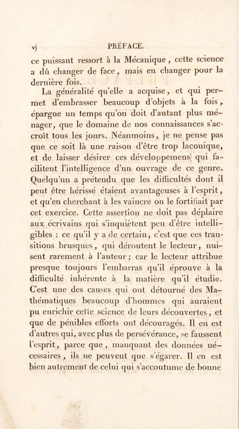 ce puissant ressort à la Mécanique , cette science a dû changer de face, mais en changer pour la dernière fois. La généralité qu’elle a acquise , et qui per- met d’embrasser beaucoup d'objets à la fois , épargne un temps qu’on doit d’autant plus mé- nager , que le domaine de nos connaissances s’ac- croît tous les jours. Néanmoins, je ne pense pas que ce soit là une raison d’être trop laconique, et de laisser désirer ces développemensj qui fa- cilitent l’intelligence d’un ouvrage de ce genre. Quelqu'un a prétendu que les difficultés dont il peut être hérissé étaient avantageuses à l’esprit, et qu’en cherchant à les vaincre on le fortifiait par cet exercice. Cette assertion ne doit pas déplaire aux écrivains qui s’inquiètent peu d’être intelli- gibles ; ce qu’il y a de certain, c’est que ces tran- sitions brusques, qui déroutent le lecteur, nui- sent rarement à l’auteur ; car le lecteur attribue presque toujours l’embarras qu’il éprouve à la difficulté inhérente à la matière qu’il étudie. C’est une des causes qui ont détourné des Ma- thématiques beaucoup d’hommes qui auraient pu enrichir cette science de leurs découvertes, et que de pénibles efforts ont découragés. Il en est d’autres qui, avec plus de persévérance, se faussent l’esprit, parce que, manquant des données né- cessaires , ils ne peuvent que s'égarer. Il en est bien autrement de celui qui s’accoutume de bonne