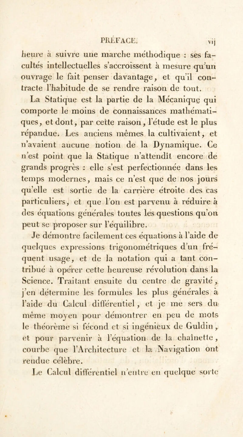 v.j heure à suivre une marche méthodique : ses fa- cultés intellectuelles s’accroissent à mesure qu un ouvrage le fait penser davantage, et qu’il con- tracte l’habitude de se rendre raison de tout. La Statique est la partie de la Mécanique qui comporte le moins de connaissances mathémati- ques, et dont, par cette raison, l’étude est le plus répandue. Les anciens mêmes la cultivaient, et n’avaient aucune notion de la Dynamique. Ce n’est point que la Statique n’attendît encore de grands progrès : elle s’est perfectionnée dans les temps modernes, mais ce n’est que de nos jours qu’elle est sortie de la carrière étroite des cas particuliers, et que I on est parvenu à réduire a des équations générales toutes les questions qu’on peut se proposer sur l’équilibre. Je démontre facilement ces équations à l’aide de quelques expressions trigonométriques d’un fré- quent usage, et de la notation qui a tant con- tribué à opérer cette heureuse révolution dans la Science. Traitant ensuite du centre de gravité , j’en détermine les formules les plus générales à l’aide du Calcul différentiel, et je me sers du même moyen pour démontrer en peu de mots le théorème si fécond et si ingénieux de Guldin r et pour parvenir à l’équation de la chaînette , courbe que l’Architecture et la Navigation ont rendue célèbre. Le Calcul différentiel n eutre en quelque sorte