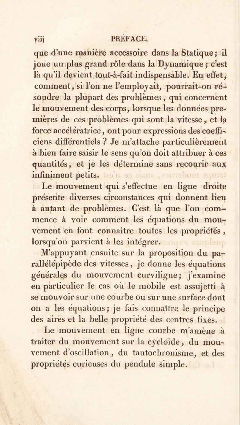 que d’une manière accessoire dans la Statique; il joue un plus grand rôle dans la Dynamique ; c’est là qu’il devient tout-à-fait indispensable. En effet, comment, si l’on ne l’employait, pourrait-on ré- soudre la plupart des problèmes, qui concernent le mouvement des corps, lorsque les données pre- mières de ces problèmes qui sont la vitesse, et la force accélératrice, ont pour expressions des coeffi^ ciens différentiels ? Je m’attache particulièrement à bien faire saisir le sens qu’on doit attribuer à ces quantités, et je les détermine sans recourir aux infiniment petits. Le mouvement qui s’effectue en ligne droite présente diverses circonstances qui donnent lieu à autant de problèmes. C’est là que l’on com- mence à voir comment les équations du mou- vement en font connaître toutes les propriétés , lorsqu’on parvient à les intégrer. M’appuyant ensuite sur la proposition du pa- rallélépipède des vitesses, je donne les équations générales du mouvement curviligne; j’examine en particulier le cas où le mobile est assujetti à se mouvoir sur une courbe ou sur une surface dont on a les équations; je fais connaître le principe des aires et la belle propriété des centres fixes. Le mouvement en ligne courbe m’amène à traiter du mouvement sur la cycloïde, du mou- vement d’oscillation, du tautochronisme, et des propriétés curieuses du pendule simple.