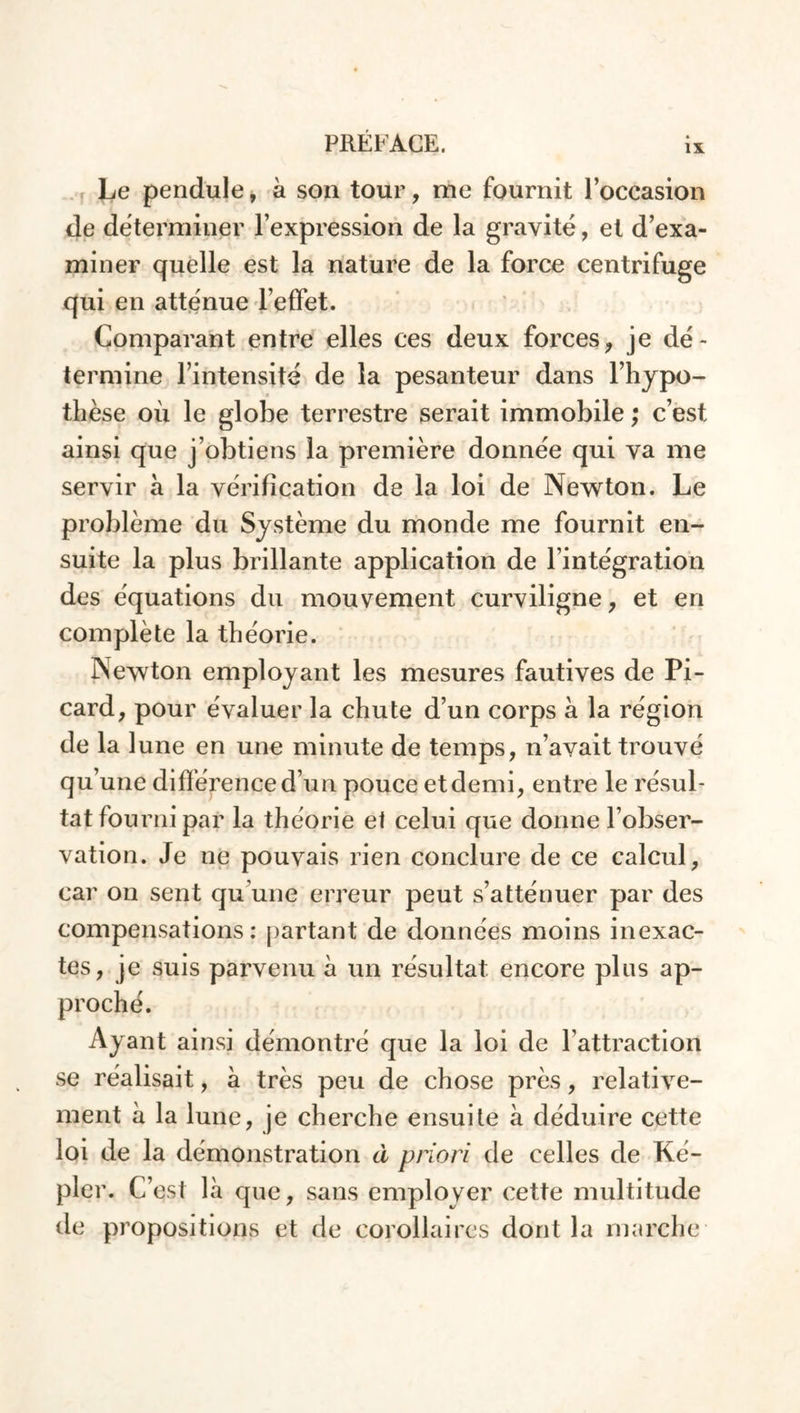 Le pendule, a son tour, me fournit l’occasion de déterminer l’expression de la gravité, et d’exa- miner quelle est la nature de la force centrifuge qui en atténue l’effet. Comparant entre elles ces deux forces, je dé- termine l’intensité de la pesanteur dans l’hypo- thèse où le globe terrestre serait immobile ; c’est ainsi que j’obtiens la première donnée qui va me servir à la vérification de la loi de Newton. Le problème du Système du monde me fournit en- suite la plus brillante application de l’intégration des équations du mouvement curviligne, et en complète la théorie. Newton employant les mesures fautives de Pi- card, pour évaluer la chute d’un corps à la région de la lune en une minute de temps, n’avait trouvé qu’une différence d’un pouce et demi, entre le résul- tat fourni par la théorie et celui que donne l’obser- vation. Je ne pouvais rien conclure de ce calcul, car on sent qu’une erreur peut s’atténuer par des compensations: partant de données moins inexac- tes, je suis parvenu à un résultat encore plus ap- proché. Ayant ainsi démontré que la loi de l’attraction se réalisait, à très peu de chose près, relative- ment à la lune, je cherche ensuite à déduire cette loi de la démonstration d priori de celles de Ké- pler. C’est là que, sans employer cette multitude de propositions et de corollaires dont la marche