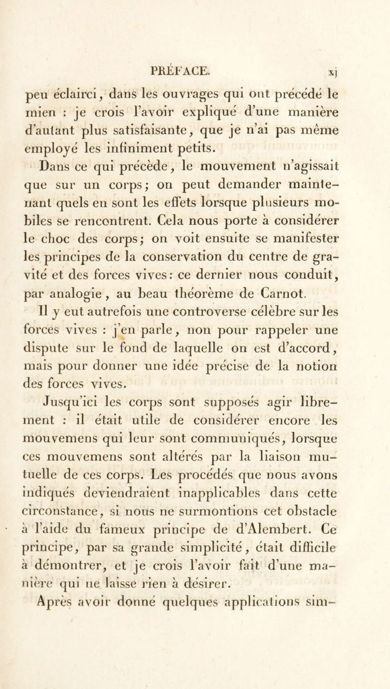 X) peu éclairci, dans les ouvrages qui ont précédé le inien : je crois l’avoir expliqué d’une manière d’autant plus satisfaisante, que je n’ai pas même employé les infiniment petits. Dans ce qui précède, le mouvement n’agissait que sur un corps; on peut demander mainte- nant quels en sont les effets lorsque plusieurs mo- biles se rencontrent. Cela nous porte à considérer le choc des corps; on voit ensuite se manifester les principes de la conservation du centre de gra- vité et des forces vives: ce dernier nous conduit, par analogie , au beau théorème de Carnot. 11 y eut autrefois une controverse célèbre sur les forces vives : j’en parle, non pour rappeler une dispute sur le fond de laquelle on est d’accord, mais pour donner une idée précise de la notion des forces vives. Jusqu’ici les corps sont supposés agir libre- ment : il était utile de considérer encore les mouvemens qui leur sont communiqués, lorsque ces mouvemens sont altérés par la liaison mu- tuelle de ces corps. Les procédés que nous avons indiqués deviendraient inapplicables dans cette circonstance, si nous ne surmontions cet obstacle à l’aide du fameux principe de d’Alembert. Ce principe, par sa grande simplicité, était difficile à démontrer, et je crois l’avoir fait d’une ma- nière qui ne laisse rien h désirer. Après avoir donné quelques applications sim-