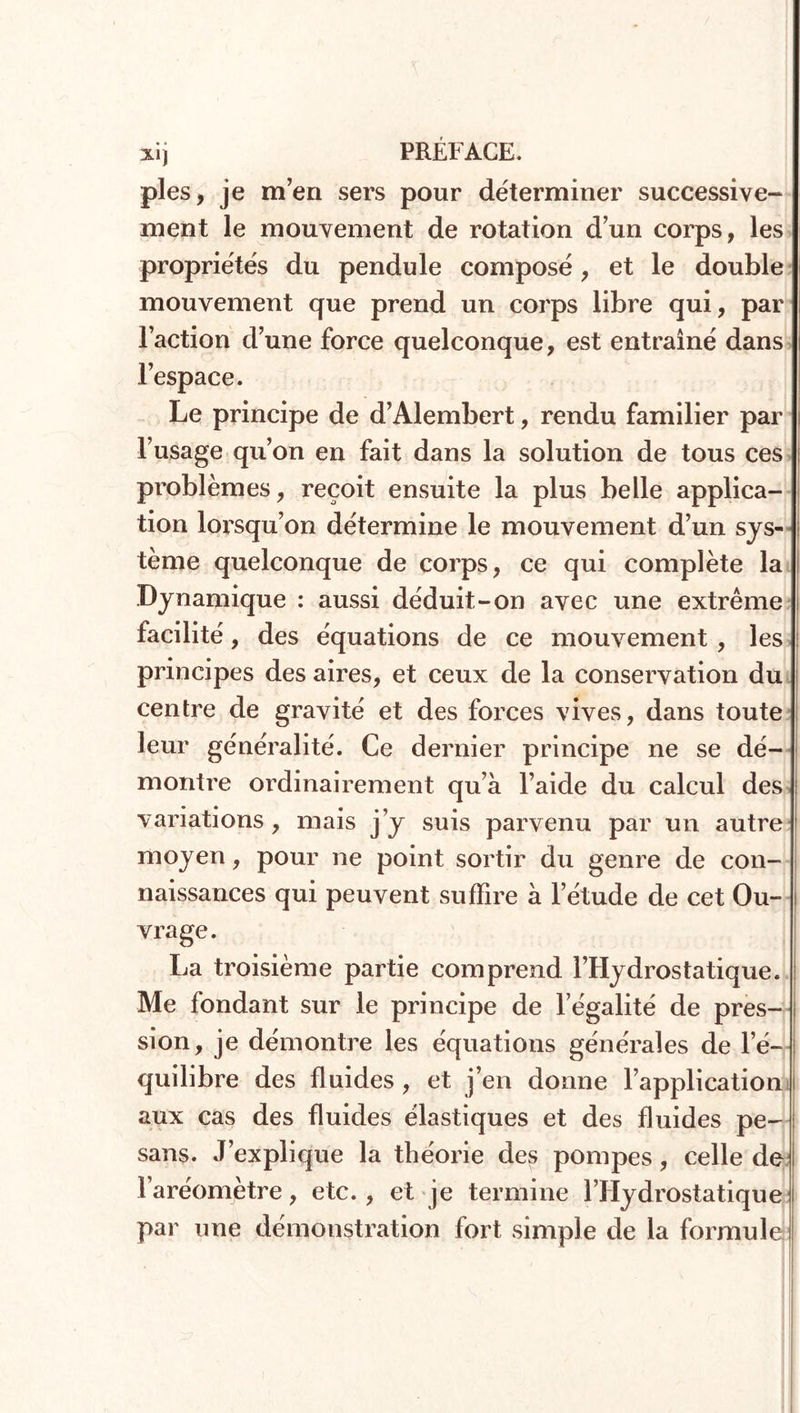 pies, je m’en sers pour déterminer successive- ment le mouvement de rotation d’un corps, les propriétés du pendule composé, et le double mouvement que prend un corps libre qui, par l’action d’une force quelconque, est entraîné dans l’espace. Le principe de d’Alembert, rendu familier par l’usage qu’on en fait dans la solution de tous ces problèmes, reçoit ensuite la plus belle applica- tion lorsqu’on détermine le mouvement d’un sys- tème quelconque de corps, ce qui complète la Dynamique : aussi déduit-on avec une extrême facilité, des équations de ce mouvement , les principes des aires, et ceux de la conservation du centre de gravité et des forces vives, dans toute leur généralité. Ce dernier principe ne se dé- montre ordinairement qu’à l’aide du calcul des variations , mais j’y suis parvenu par un autre moyen, pour ne point sortir du genre de con- naissances qui peuvent suffire à l’étude de cet Ou- vrage. La troisième partie comprend l’Hydrostatique. Me fondant sur le principe de l égalité de pres- sion, je démontre les équations générales de l’é- quilibre des fluides , et j’en donne l’application aux cas des fluides élastiques et des fluides pe- sans. J’explique la théorie des pompes, celle de l’aréomètre, etc. , et je termine l’Hydrostatique par une démonstration fort simple de la formule