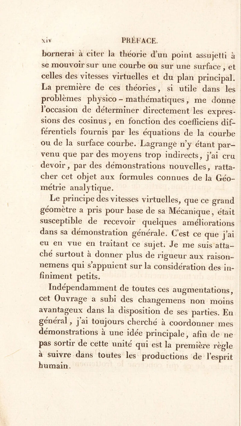 bornerai à citer îa théorie dun point assujetti à se mouvoir sur une courbe ou sur une surface , et celles des vitesses virtuelles et du plan principal. La première de ces théories, si utile dans les problèmes physico - mathématiques, me donne l’occasion de déterminer directement les expres- sions des cosinus, en fonction des coefficiens dif- férentiels fournis par les équations de la courbe ou de la surface courbe. Lagrange n’y étant par- venu que par des moyens trop indirects, j ai cru devoir, par des démonstrations nouvelles, ratta- cher cet objet aux formules connues de la Géo- métrie analytique. Le principe des vitesses virtuelles, que ce grand géomètre a pris pour base de sa Mécanique, était susceptible de recevoir quelques améliorations dans sa démonstration générale. C’est ce que j’ai eu en vue en traitant ce sujet. Je me suis atta- che surtout a donner plus de rigueur aux raison— nemens qui s’appuient sur la considération des in- finiment petits. Indépendamment de toutes ces augmentations, cet Ouvrage a subi des changemens non moins avantageux dans la disposition de ses parties. En general , j ai toujours cherché a coordonner mes démonstrations a une idee principale, afin de ne pas sortir de cette unité qui est la première règle à suivre dans toutes les productions de l’esprit humain.