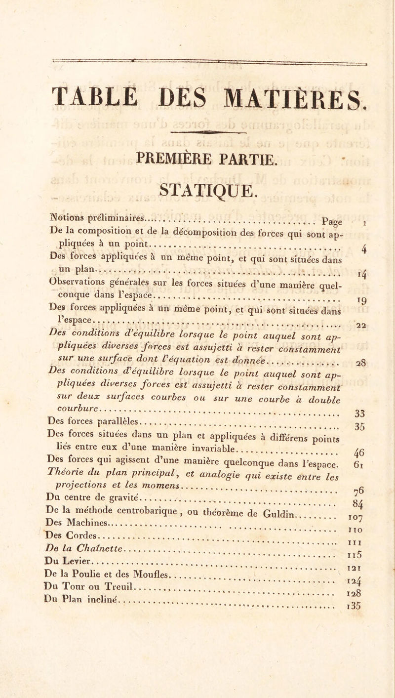 TABLE DES MATIÈRES. PREMIÈRE PARTIE. i STATIQUE. Notions préliminaires Pa°e De la composition et de la décomposition des forces qui sont ap- pliquées à un point Des forces appliquées à un meme point, et qui sont situées dans un plan ^ Observations générales sur les forces situées d’une manière quel- conque dans l’espace Des forces appliquées à un même point, et qui sont situées dans l’espace Z es conditions d équilibre lorsque le point auquel sont ap- pliquées diverses forces est assujetti a rester constamment sur une surface dont P équation est donnée..., . 20 Des conditions d'équilibre lorsque le point auquel sont ap- pliquées diverses forces est assujetti a rester constamment sur deux surfaces courbes ou sur une courbe à double courbure ^ Des forces parallèles ^ Des forces situées dans un plan et appliquées à différens points liés entre eux d’une manière invariable fc Des forces qui agissent d’une manière quelconque dans l’espace. 61 Théorie du plan principal, et analogie qui existe entre les projections et les momens ~ Du centre de gravité ^ De la méthode centrobarique , ou théorème de Guldin......... I0-, Des Machines Des Cordes IO De la Chaînette ' 11 * Du Levier • • • i i • • • I2ï De la Poulie et des Moufles / Du Tour ou Treuil Du Plan incliné